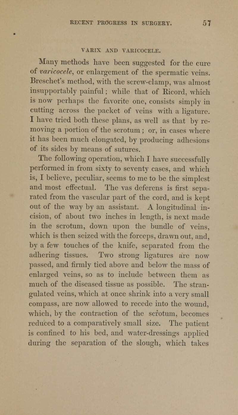 VARIX AND VARICOCELE. Many methods have been suggested for the cure of varicocele, or enlargement of the spermatic veins. Breschet's method, with the screw-clamp, was almost insupportably painful; while that of Bicord, which is now perhaps the favorite one, consists simply in cutting across the packet of veins with a ligature. I have tried both these plans, as well as that by re- moving a portion of the scrotum; or, in cases where it has been much elongated, by producing adhesions of its sides by means of sutures. The following operation, which I have successfully performed in from sixty to seventy cases, and which is, I believe, peculiar, seems to me to be the simplest and most effectual. The vas deferens is first sepa- rated from the vascular part of the cord, and is kept out of the way by an assistant. A longitudinal in- cision, of about two inches in length, is next made in the scrotum, down upon the bundle of veins, which is then seized with the forceps, drawn out, and, by a few touches of the knife, separated from the adhering tissues. Two strong ligatures are now passed, and firmly tied above and below the mass of enlarged veins, so as to include between them as much of the diseased tissue as possible. The stran- gulated veins, which at once shrink into a very small compass, are now allowed to recede into the wound, which, by the contraction of the scrotum, becomes reduced to a comparatively small size. The patient is confined to his bed, and water-dressings applied during the separation of the slough, which takes