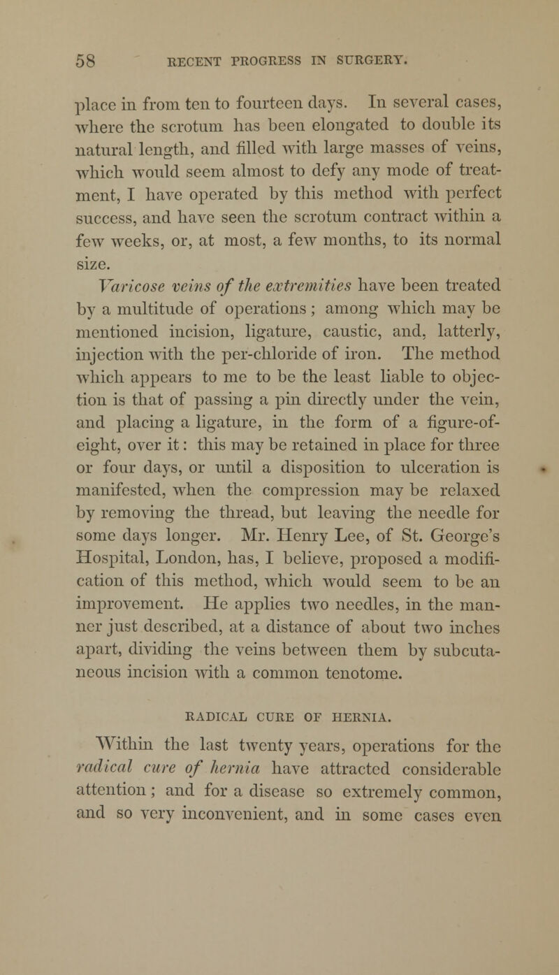 place in from ten to fourteen days. In several cases, where the scrotum has been elongated to double its natural length, and filled with large masses of veins, which would seem almost to defy any mode of treat- ment, I have operated by this method with perfect success, and have seen the scrotum contract within a few weeks, or, at most, a few months, to its normal size. Varicose veins of the extremities have been treated by a multitude of operations; among which may be mentioned incision, ligature, caustic, and, latterly, injection with the per-chloride of iron. The method which appears to me to be the least liable to objec- tion is that of passing a pin directly under the vein, and placing a ligature, in the form of a figure-of- eight, over it: this may be retained in place for three or four days, or until a disposition to ulceration is manifested, when the compression may be relaxed by removing the thread, but leaving the needle for some days longer. Mr. Henry Lee, of St. George's Hospital, London, has, I believe, proposed a modifi- cation of this method, which would seem to be an improvement. He applies two needles, in the man- ner just described, at a distance of about two inches apart, dividing the veins between them by subcuta- neous incision with a common tenotome. RADICAL CURE OF HERNIA. Within the last twenty years, operations for the radical cure of hernia have attracted considerable attention; and for a disease so extremely common, and so very inconvenient, and in some cases even