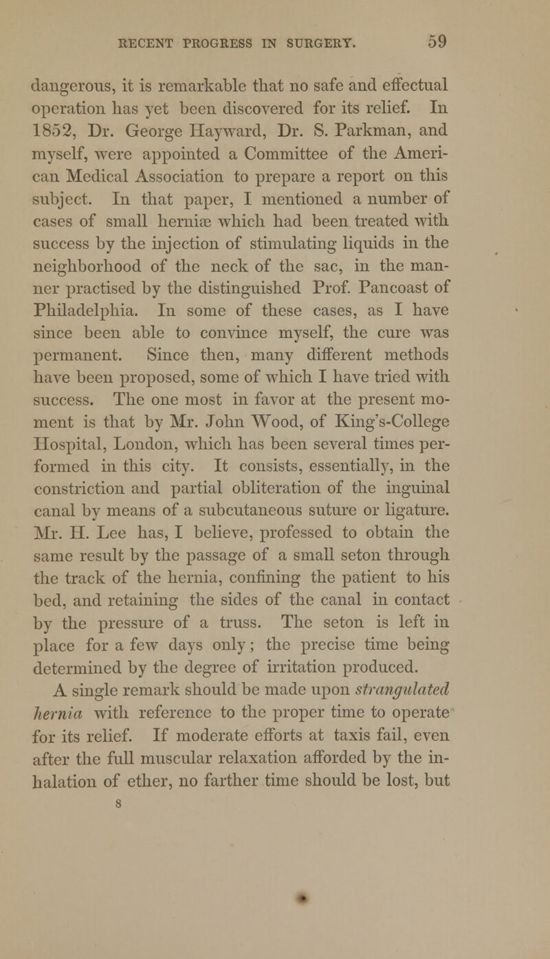 dangerous, it is remarkable that no safe and effectual operation has yet been discovered for its relief. In 1852, Dr. George Hay ward, Dr. S. Parkman, and myself, were appointed a Committee of the Ameri- can Medical Association to prepare a report on this subject. In that paper, I mentioned a number of cases of small hernise which had been treated with success by the injection of stimulating liquids in the neighborhood of the neck of the sac, in the man- ner practised by the distinguished Prof. Pancoast of Philadelphia. In some of these cases, as I have since been able to convince myself, the cure was permanent. Since then, many different methods have been proposed, some of which I have tried with success. The one most in favor at the present mo- ment is that by Mr. John Wood, of King's-College Hospital, London, which has been several times per- formed in this city. It consists, essentially, in the constriction and partial obliteration of the inguinal canal by means of a subcutaneous suture or ligature. Mr. H. Lee has, I believe, professed to obtain the same result by the passage of a small seton through the track of the hernia, confining the patient to his bed, and retaining the sides of the canal in contact by the pressure of a truss. The seton is left in place for a few days only; the precise time being determined by the degree of irritation produced. A single remark should be made upon strangulated hernia with reference to the proper time to operate for its relief. If moderate efforts at taxis fail, even after the full muscular relaxation afforded by the in- halation of ether, no farther time should be lost, but