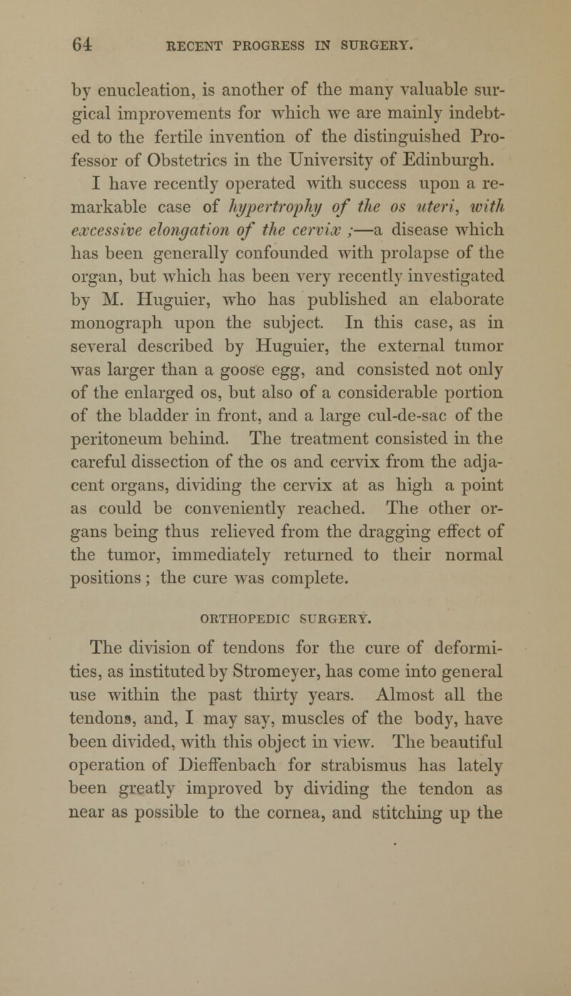 by enucleation, is another of the many valuable sur- gical improvements for which we are mainly indebt- ed to the fertile invention of the distinguished Pro- fessor of Obstetrics in the University of Edinburgh. I have recently operated with success upon a re- markable case of hypertrophy of the os uteri, with excessive elongation of the cervix ;—a disease which has been generally confounded with prolapse of the organ, but which has been very recently investigated by M. Huguier, who has published an elaborate monograph upon the subject. In this case, as in several described by Huguier, the external tumor was larger than a goose egg, and consisted not only of the enlarged os, but also of a considerable portion of the bladder in front, and a large cul-de-sac of the peritoneum behind. The treatment consisted in the careful dissection of the os and cervix from the adja- cent organs, dividing the cervix at as high a point as could be conveniently reached. The other or- gans being thus relieved from the dragging effect of the tumor, immediately returned to their normal positions ; the cure was complete. ORTHOPEDIC SURGERY. The division of tendons for the cure of deformi- ties, as instituted by Stromeyer, has come into general use within the past thirty years. Almost all the tendons, and, I may say, muscles of the body, have been divided, with this object in view. The beautiful operation of Dieffenbach for strabismus has lately been greatly improved by dividing the tendon as near as possible to the cornea, and stitching up the