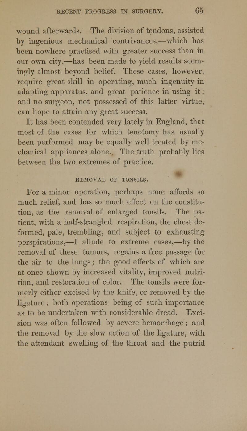 wound afterwards. The division of tendons, assisted by ingenious mechanical contrivances,—which has been nowhere practised with greater success than in our own city,—has been made to yield results seem- ingly almost beyond belief. These cases, however, require great skill in operating, much ingenuity in adapting apparatus, and great patience in using it; and no surgeon, not possessed of this latter virtue, can hope to attain any great success. It has been contended very lately in England, that most of the cases for which tenotomy has usually been performed may be equally well treated by me- chanical appliances alone.. The truth probably lies between the two extremes of practice. REMOVAL OF TONSILS. For a minor operation, perhaps none affords so much relief, and has so much effect on the constitu- tion, as the removal of enlarged tonsils. The pa- tient, with a half-strangled respiration, the chest de- formed, pale, trembling, and subject to exhausting perspirations,—I allude to extreme cases,—by the removal of these tumors, regains a free passage for the air to the lungs; the good effects of which are at once shown by increased vitality, improved nutri- tion, and restoration of color. The tonsils were for- merly either excised by the knife, or removed by the ligature; both operations being of such importance as to be undertaken with considerable dread. Exci- sion was often followed by severe hemorrhage ; and the removal by the slow action of the ligature, with the attendant swelling of the throat and the putrid