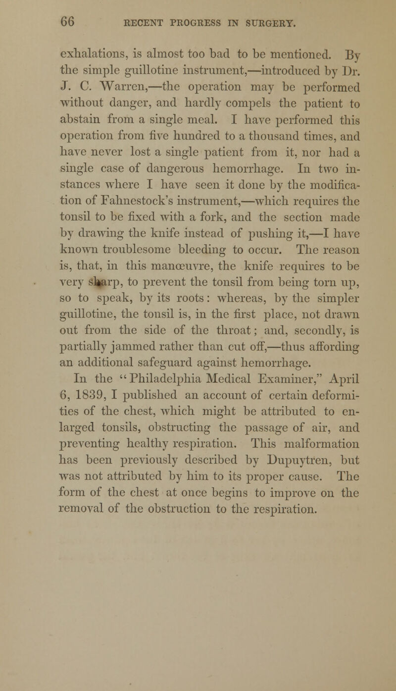 exhalations, is almost too bad to be mentioned. By the simple guillotine instrument,—introduced by Dr. J. C. Warren,—the operation may be performed without danger, and hardly compels the patient to abstain from a single meal. I have performed this operation from five hundred to a thousand times, and have never lost a single patient from it, nor had a single case of dangerous hemorrhage. In two in- stances where I have seen it done by the modifica- tion of Fahnestock's instrument,—which requires the tonsil to be fixed with a fork, and the section made by drawing the knife instead of pushing it,—I have known troublesome bleeding to occur. The reason is, that, in this manoeuvre, the knife requires to be very sl^arp, to prevent the tonsil from being torn up, so to speak, by its roots: whereas, by the simpler guillotine, the tonsil is, in the first place, not drawn out from the side of the throat; and, secondly, is partially jammed rather than cut off,—thus affording an additional safeguard against hemorrhage. In the  Philadelphia Medical Examiner, April 6, 1839, I published an account of certain deformi- ties of the chest, which might be attributed to en- larged tonsils, obstructing the passage of air, and preventing healthy respiration. This malformation has been previously described by Dupuytren, but was not attributed by him to its proper cause. The form of the chest at once begins to improve on the removal of the obstruction to the respiration.