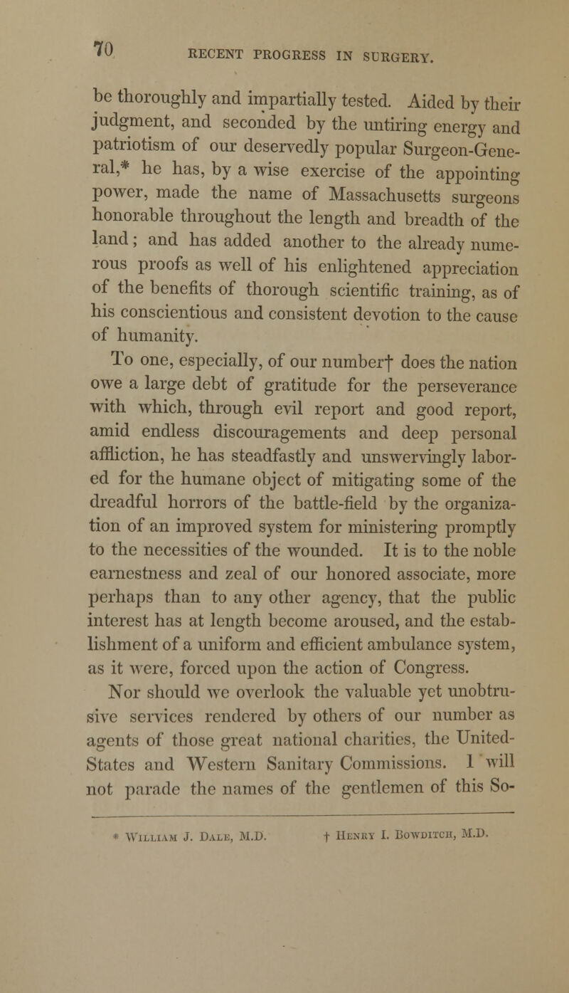 be thoroughly and impartially tested. Aided by their judgment, and seconded by the untiring energy and patriotism of our deservedly popular Surgeon-Gene- ral * he has, by a wise exercise of the appointing power, made the name of Massachusetts surgeons honorable throughout the length and breadth of the land; and has added another to the already nume- rous proofs as well of his enlightened appreciation of the benefits of thorough scientific training, as of his conscientious and consistent devotion to the cause of humanity. To one, especially, of our numberf does the nation owe a large debt of gratitude for the perseverance with which, through evil report and good report, amid endless discouragements and deep personal affliction, he has steadfastly and unswervingly labor- ed for the humane object of mitigating some of the dreadful horrors of the battle-field by the organiza- tion of an improved system for ministering promptly to the necessities of the wounded. It is to the noble earnestness and zeal of our honored associate, more perhaps than to any other agency, that the public interest has at length become aroused, and the estab- lishment of a uniform and efficient ambulance system, as it were, forced upon the action of Congress. Nor should we overlook the valuable yet unobtru- sive services rendered by others of our number as agents of those great national charities, the United- States and Western Sanitary Commissions. 1 will not parade the names of the gentlemen of this So- clliam J. Dale, M.D. t Henrt I. Bowdixch, M.D.
