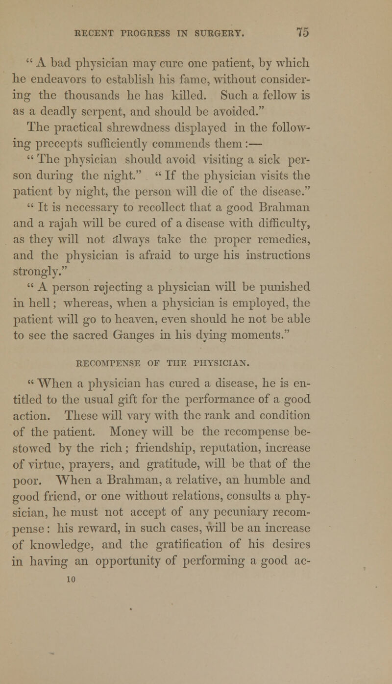  A bad physician may cure one patient, by which he endeavors to establish his fame, without consider- ing the thousands he has killed. Such a fellow is as a deadly serpent, and should be avoided. The practical shrewdness displayed in the follow- ing precepts sufficiently commends them:—  The physician should avoid visiting a sick per- son during the night.  If the physician visits the patient by night, the person will die of the disease.  It is necessary to recollect that a good Brahman and a rajah will be cured of a disease with difficulty, as they will not always take the proper remedies, and the physician is afraid to urge his instructions strongly.  A person rejecting a physician will be punished in hell; whereas, when a physician is employed, the patient mil go to heaven, even should he not be able to see the sacred Ganges in his dying moments. RECOMPENSE OF THE PHYSICIAN.  When a physician has cured a disease, he is en- titled to the usual gift for the performance of a good action. These will vary with the rank and condition of the patient. Money will be the recompense be- stowed by the rich; friendship, reputation, increase of virtue, prayers, and gratitude, will be that of the poor. When a Brahman, a relative, an humble and good friend, or one without relations, consults a phy- sician, he must not accept of any pecuniary recom- pense : his reward, in such cases, will be an increase of knowledge, and the gratification of his desires in having an opportunity of performing a good ac- 10