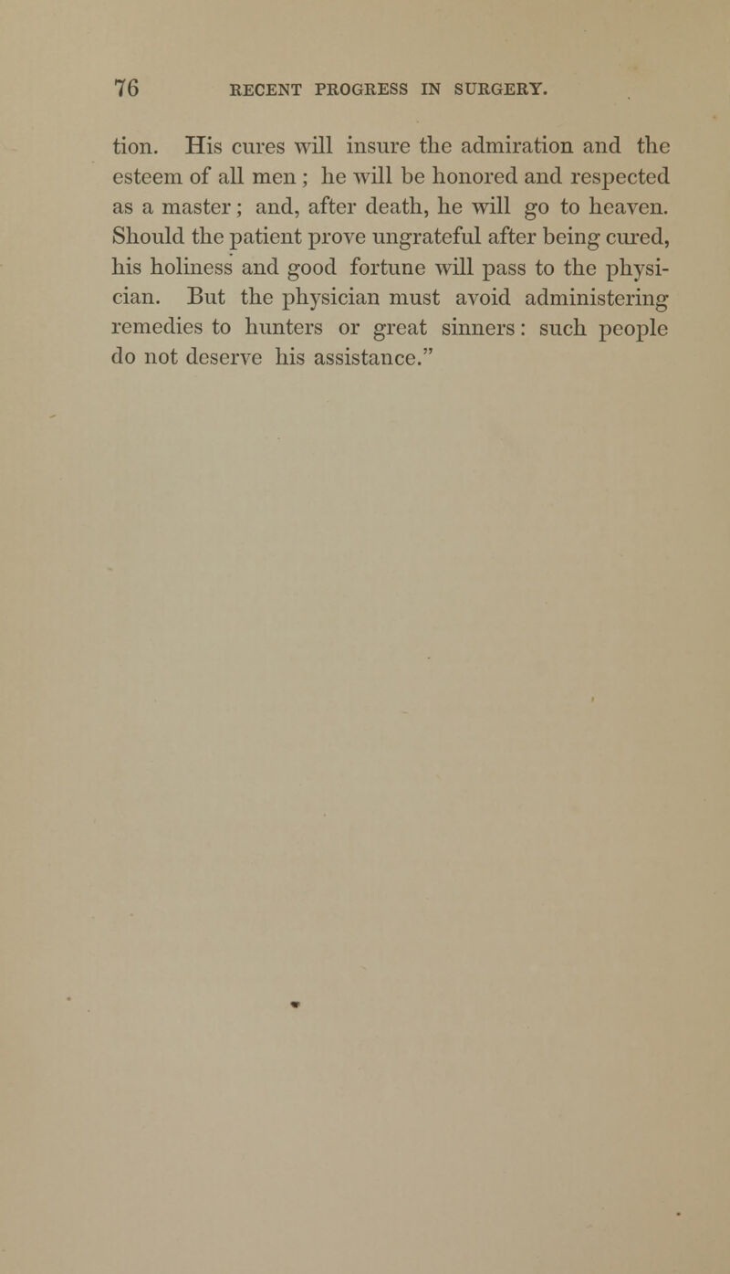 tion. His cures will insure the admiration and the esteem of all men; he will be honored and respected as a master; and, after death, he will go to heaven. Should the patient prove ungrateful after being cured, his holiness and good fortune will pass to the physi- cian. But the physician must avoid administering remedies to hunters or great sinners: such people do not deserve his assistance.