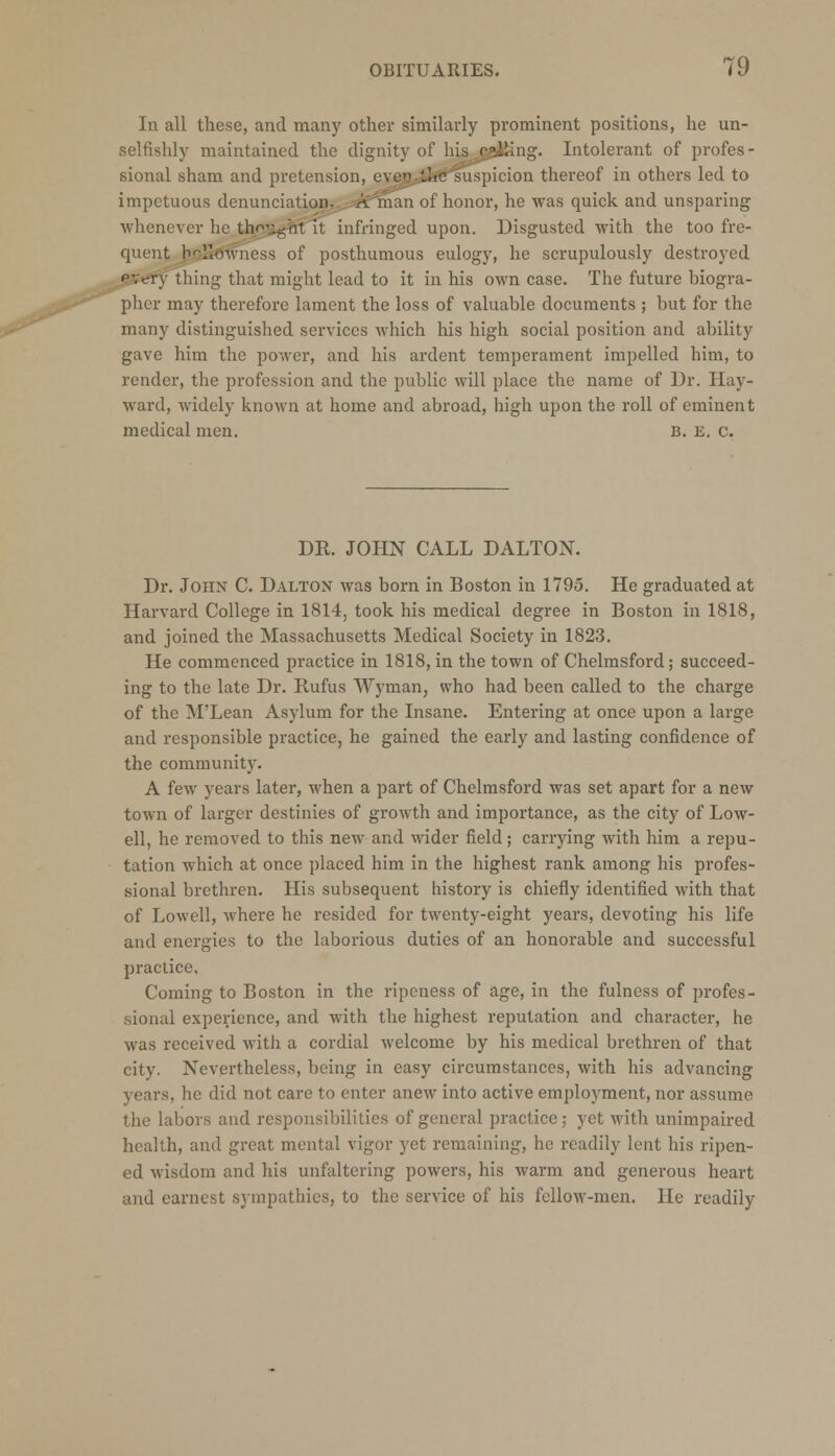 In all these, and many other similarly prominent positions, he un- selfishly maintained the dignity of his calling. Intolerant of profes- sional sham and pretension, eventhesuspicion thereof in others led to impetuous denunciation, r^man of honor, he was quick and unsparing whenever he thought it infringed upon. Disgusted with the too fre- quent b.oJkJwness of posthumous eulogy, he scrupulously destroyed pycTy thing that might lead to it in his own case. The future biogra- pher may therefore lament the loss of valuable documents ; but for the many distinguished services which his high social position and ability gave him the power, and his ardent temperament impelled him, to render, the profession and the public will place the name of Dr. Hay- ward, widely known at home and abroad, high upon the roll of eminent medical men. B. E. c. DR. JOHN CALL DALTON. Dr. John C. Dalton was born in Boston in 1795. He graduated at Harvard College in 1814, took his medical degree in Boston in 1818, and joined the Massachusetts Medical Society in 1823. He commenced practice in 1818, in the town of Chelmsford; succeed- ing to the late Dr. Rufus Wyman, who had been called to the charge of the M'Lean Asylum for the Insane. Entering at once upon a large and responsible practice, he gained the early and lasting confidence of the community. A few years later, when a part of Chelmsford was set apart for a new town of larger destinies of growth and importance, as the city of Low- ell, he removed to this new and wider field; carrying with him a repu- tation which at once placed him in the highest rank among his profes- sional brethren. His subsequent history is chiefly identified with that of Lowell, where he resided for twenty-eight years, devoting his life and energies to the laborious duties of an honorable and successful practice. Coming to Boston in the ripeness of age, in the fulness of profes- sional experience, and with the highest reputation and character, he was received with a cordial welcome by his medical brethren of that city. Nevertheless, being in easy circumstances, with his advancing years, he did not care to enter anew into active employment, nor assume the labors and responsibilities of general practice; yet with unimpaired health, and great mental vigor yet remaining, he readily lent his ripen- ed wisdom and his unfaltering powers, his warm and generous heart and earnest sympathies, to the service of his fellow-men. He readily