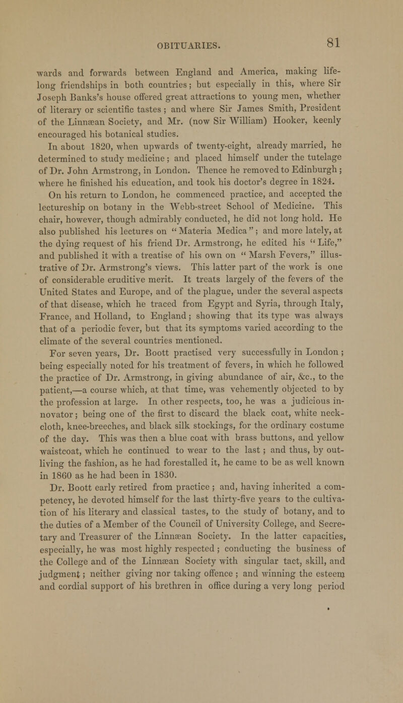 wards and forwards between England and America, making life- long friendships in both countries; but especially in this, where Sir Joseph Banks's house offered great attractions to young men, whether of literary or scientific tastes ; and where Sir James Smith, President of the Linnaean Society, and Mr. (now Sir AVilliam) Hooker, keenly encouraged his botanical studies. In about 1820, when upwards of twenty-eight, already married, he determined to study medicine ; and placed himself under the tutelage of Dr. John Armstrong, in London. Thence he removed to Edinburgh ; where he finished his education, and took his doctor's degree in 1824. On his return to London, he commenced practice, and accepted the lectureship on botany in the Webb-street School of Medicine. This chair, however, though admirably conducted, he did not long hold. He also published his lectures on  Materia Medica  ; and more lately, at the dying request of his friend Dr. Armstrong, he edited his Life, and published it with a treatise of his own on  Marsh Fevers, illus- trative of Dr. Armstrong's views. This latter part of the work is one of considerable eruditive merit. It treats largely of the fevers of the United States and Europe, and of the plague, under the several aspects of that disease, which he traced from Egypt and Syria, through Italy, France, and Holland, to England; showing that its type was always that of a periodic fever, but that its symptoms varied according to the climate of the several countries mentioned. For seven years, Dr. Boott practised very successfully in London ; being especially noted for his treatment of fevers, in which he followed the practice of Dr. Armstrong, in giving abundance of air, &c, to the patient,—a course which, at that time, was vehemently objected to by the profession at large. In other respects, too, he was a judicious in- novator ; being one of the first to discard the black coat, white neck- cloth, knee-breeches, and black silk stockings, for the ordinary costume of the day. This was then a blue coat with brass buttons, and yellow Avaistcoat, which he continued to wear to the last ; and thus, by out- living the fashion, as he had forestalled it, he came to be as well known in 1860 as he had been in 1830. Dr. Boott early retired from practice ; and, having inherited a com- petency, he devoted himself for the last thirty-five years to the cultiva- tion of his literary and classical tastes, to the study of botany, and to the duties of a Member of the Council of University College, and Secre- tary and Treasurer of the Linnsean Society. In the latter capacities, especially, he was most highly respected ; conducting the business of the College and of the Linnaean Society with singular tact, skill, and judgment; neither giving nor taking offence ; and winning the esteem and cordial support of his brethren in office during a very long period