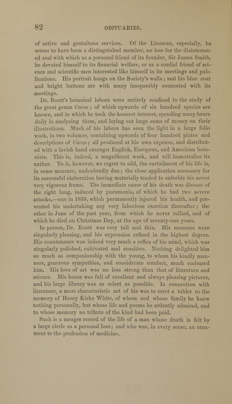 of active and gratuitous services. Of the Linnsean, especially, he seems to have been a distinguished member, no less for the disinterest- ed zeal with which as a personal friend of its founder, Sir James Smith, he devoted himself to its financial welfare, or as a cordial friend of sci- ence and scientific men interested like himself in its meetings and pub- lications. His portrait hangs on the Society's -walls ; and his blue coat and bright buttons are with many inseparably connected with its meetings. Dr. Boott's botanical labors were entirely confined to the study of the great genus Carex; of which upwards of six hundred species are known, and in which he took the keenest interest, spending many hours daily in analyzing them, and laying out large sums of money on their illustrations. Much of his labors has seen the light in a large folio work, in two volumes, containing upwards of four hundred plates and descriptions of Carex; all produced at his own expense, and distribut- ed with a lavish hand amongst English, European, and American bota- nists. This is, indeed, a magnificent work, and will immortalize its author. To it, however, we regret to add, the curtailment of his life is, in some measure, undoubtedly due ; the close application necessary for its successful elaboration having materially tended to enfeeble his never very vigorous frame. The immediate cause of his death was disease of the right lung, induced by pneumonia, of which he had two severe attacks,—one in 1839, which permanently injured his health, and pre- vented his undertaking any very laborious exertion thereafter; the other in June of the past year, from which he never rallied, and of which he died on Christmas Day, at the age of seventy-one years. In person, Dr. Boott was very tall and thin. His manners were singularly pleasing, and his expression refined in the highest degree. His countenance was indeed very much a reflex of his mind, which was singularly polished, cultivated and sensitive. Nothing delighted him so much as companionship with the young, to whom his kindly man- ners, generous sympathies, and considerate conduct, much endeared him. His love of art was no less strong than that of literature and science. His house was full of excellent and always pleasing pictures, and his large library was as select as possible. In connection with literature, a most characteristic act of his was to erect a tablet to the memory of Henry Kirke White, of whom and whose family he knew nothing personally, but whose life and poems he ardently admired, and to whose memory no tribute of the kind had been paid. Such is a meagre record of the life of a man whose death is felt by a large circle as a personal loss; and who was, in every sense, an orna- ment to the profession of medicine.