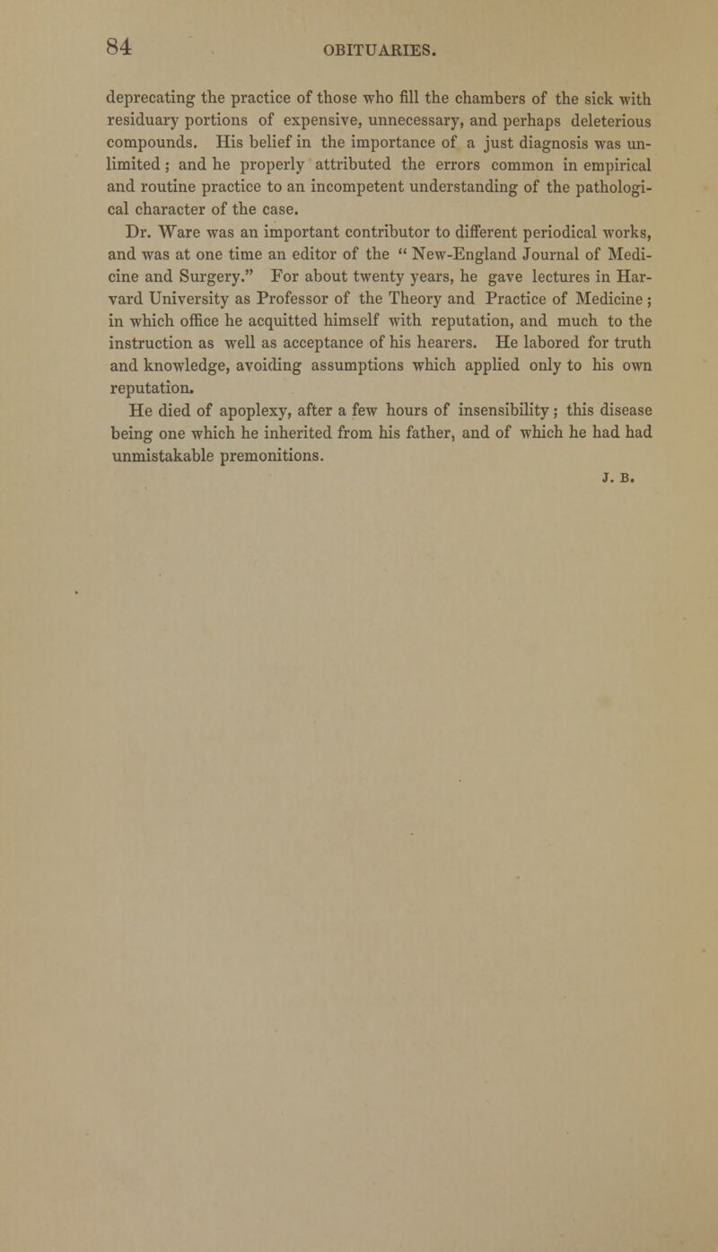 deprecating the practice of those who fill the chambers of the sick with residuary portions of expensive, unnecessary, and perhaps deleterious compounds. His belief in the importance of a just diagnosis was un- limited ; and he properly attributed the errors common in empirical and routine practice to an incompetent understanding of the pathologi- cal character of the case. Dr. Ware was an important contributor to different periodical works, and was at one time an editor of the  New-England Journal of Medi- cine and Surgery. For about twenty years, he gave lectures in Har- vard University as Professor of the Theory and Practice of Medicine ; in which office he acquitted himself with reputation, and much to the instruction as well as acceptance of his hearers. He labored for truth and knowledge, avoiding assumptions which applied only to his own reputation. He died of apoplexy, after a few hours of insensibility; this disease being one which he inherited from his father, and of which he had had unmistakable premonitions. J. B.