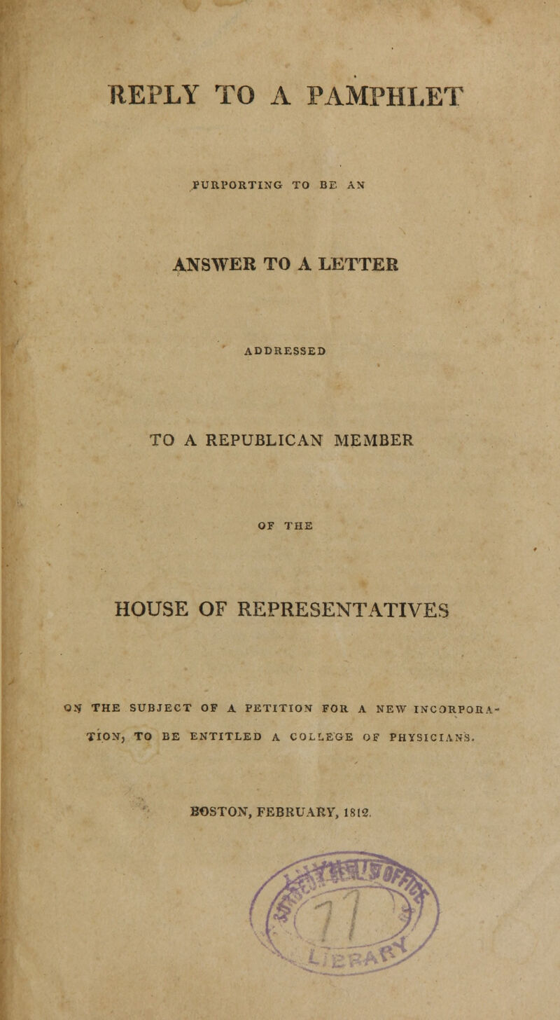 REPLY TO A PAMPHLET PURPORTING TO BE AN ANSWER TO A LETTER ADDRESSED TO A REPUBLICAN MEMBER OF THE HOUSE OF REPRESENTATIVES ON THE SUBJECT OF A PETITION FOR A NEW INCORPORA- TION, TO BE ENTITLED A COLLEGE OF PHYSICIANS. BOSTON, FEBRUARY, 1812