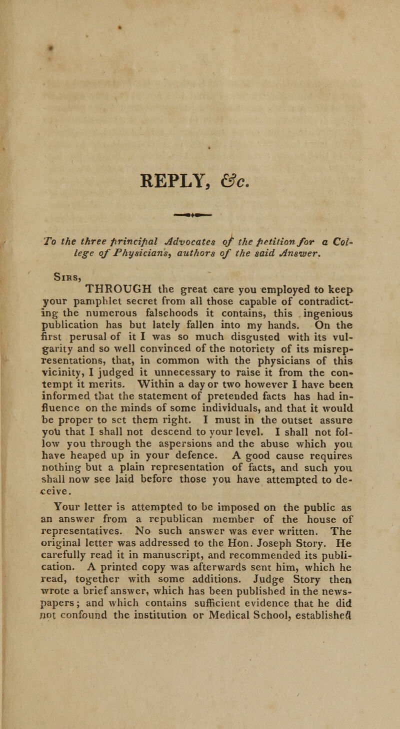 REPLY, &c. To the three firincifial Advocates of the petition for a Col- lege of Physicians, authors of the said Answer. Sirs, THROUGH the great care you employed to keep your pamphlet secret from all those capable of contradict- ing the numerous falsehoods it contains, this ingenious publication has but lately fallen into my hands. On the first perusal of it I was so much disgusted with its vul- garity and so well convinced of the notoriety of its misrep- resentations, that, in common with the physicians of this vicinity, I judged it unnecessary to raise it from the con- tempt it merits. Within a day or two however I have been informed that the statement of pretended facts has had in- fluence on the minds of some individuals, and that it would be proper to set them right. I must in the outset assure you that I shall not descend to your level. I shall not fol- low you through the aspersions and the abuse which you have heaped up in your defence. A good cause requires nothing but a plain representation of facts, and such you shall now see laid before those you have attempted to de- ceive. Your letter is attempted to be imposed on the public as an answer from a republican member of the house of representatives. No such answer was ever written. The original letter was addressed to the Hon. Joseph Story. He carefully read it in manuscript, and recommended its publi- cation. A printed copy was afterwards sent him, which he read, together with some additions. Judge Story then wrote a brief answer, which has been published in the news- papers ; and which contains sufficient evidence that he did not confound the institution or Medical School, established