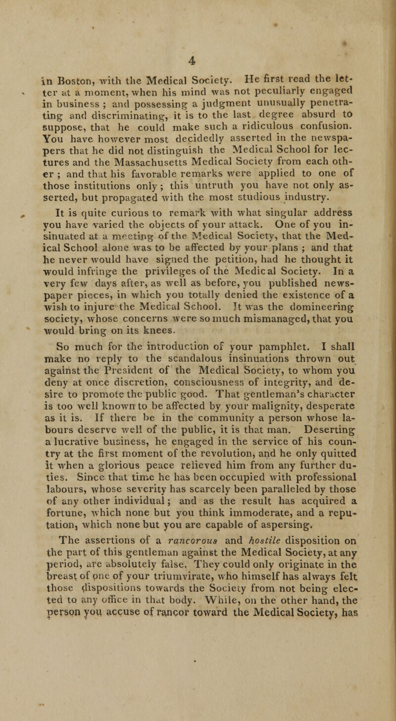 in Boston, with the Medical Society. He first read the let- ter at a moment, when his mind was not peculiarly engaged in business ; and possessing a judgment unusually penetra- ting and discriminating, it is to the last degree absurd to suppose, that he could make such a ridiculous confusion. You have however most decidedly asserted in the newspa- pers that he did not distinguish the Medical School for lec- tures and the Massachusetts Medical Society from each oth- er ; and that his favorable remarks were applied to one of those institutions only ; this untruth you have not only as- serted, but propagated with the most studious industry. It is quite curious to remark with what singular address you have varied the objects of your attack. One of you in- sinuated at a meeting of the Medical Society, that the Med- ical School alone was to be affected by your plans ; and that he never would have signed the petition, had he thought it would infringe the privileges of the Medical Society. In a very few days after, as well as before, you published news- paper pieces, in which you totally denied the existence of a wish to injure the Medical School. It was the domineering society, whose concerns were so much mismanaged, that you would bring on its knees. So much for the introduction of your pamphlet. I shall make no reply to the scandalous insinuations thrown out against the President of the Medical Society, to whom you deny at once discretion, consciousness of integrity, and de- sire to promote the public good. That gentleman's character is too well known to be affected by your malignity, desperate as it is. If there be in the community a person whose la- bours deserve well of the public, it is that man. Deserting a lucrative business, he engaged in the service of his coun- try at the first moment of the revolution, and he only quitted it when a glorious peace relieved him from any further du- ties. Since that time he has been occupied with professional labours, whose severity has scarcely been paralleled by those of any other individual; and as the result has acquired a fortune, which none but you think immoderate, and a repu- tation, which none but you are capable of aspersing. The assertions of a rancorous and hostile disposition on the part of this gentleman against the Medical Society, at any period, are absolutely false, They could only originate in the breast of one of your triumvirate, who himself has always felt those dispositions towards the Society from not being elec- ted to any office in that body. While, on the other hand, the person yoii accuse of rancor toward the Medical Society, has