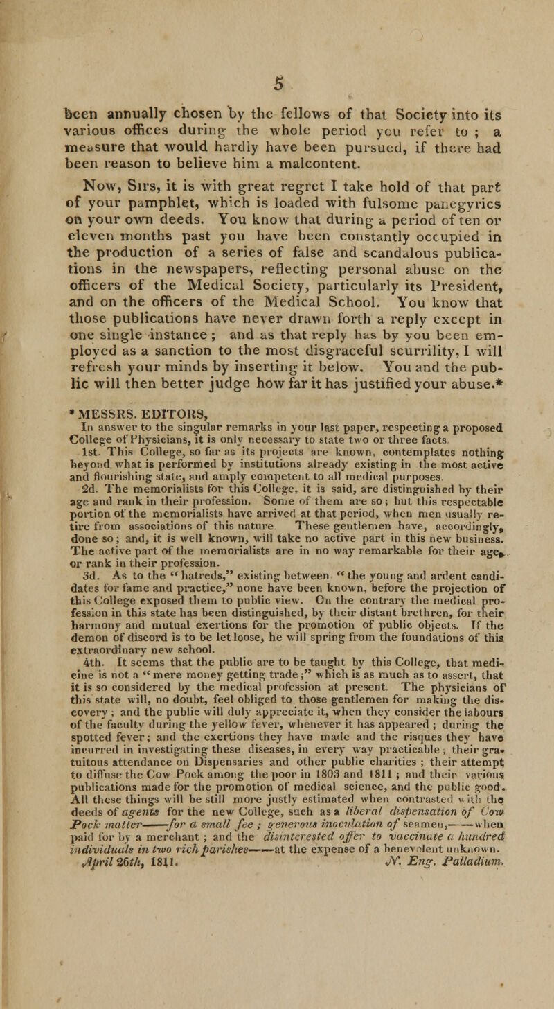 been annually chosen by the fellows of that Society into its various offices during the whole period you refer to ; a measure that would hardly have been pursued, if there had been reason to believe him a malcontent. Now, Sirs, it is with great regret I take hold of that part of your pamphlet, which is loaded with fulsome panegyrics on your own deeds. You know that during a period often or eleven months past you have been constantly occupied in the production of a series of false and scandalous publica- tions in the newspapers, reflecting personal abuse on the officers of the Medical Sociery, particularly its President, and on the officers of the Medical School. You know that those publications have never drawn forth a reply except in one single instance ; and as that reply has by you been em- ployed as a sanction to the most disgraceful scurrility, I will refresh your minds by inserting it below. You and the pub- lic will then better judge how far it has justified your abuse.* * MESSRS. EDITORS, In answer to the singular remarks in your last paper, respecting a proposed College of Physicians, it is only necessary to state two or three facts 1st. This College, so far as its projects are known, contemplates nothing beyond what is performed by institutions already existing in the most active and flourishing state, and amply competent to all medical purposes. 2d. The memorialists for this College, it is said, are distinguished by their age and rank in their profession. Some of them are so; but this respectable portion of the memorialists have arrived at that period, when men usually re- tire from associations of this nature These gentlemen have, accordingly, done so; and, it is well known, will take no active part in this new business. The active part of the memorialists are in no way remarkable for their age*, or rank in (heir profession. 3d. As to the hatreds, existing between the young and ardent candi- dates for fame and practice, none have been known, before the projection of this College exposed them to public view. Cn the contrary the medical pro- fession in this state has been distinguished, by their distant brethren, for their harmony and mutual exertions for the promotion of public objects. If the demon of discord is to be let loose, he will spring from the foundations of this extraordinary new school. 4th. It seems that the public are to be taught by this College, that medi- cine is not a mere money getting trade; which is as much as to assert, that it is so considered by the medical profession at present. The physicians of this state will, no doubt, feel obliged to those gentlemen for making the dis- covery ; and the public will duly appreciate it, when they consider the labours of the faculty during the yellow fever, whenever it has appeared ; during the spotted fever; and the exertions they have made and the risques they have incurred in investigating these diseases, in every way pi-acticable , their gra» tuitous attendance on Dispensaries and other public charities ; their attempt to diffuse the Cow Pock among the poor in 1803 and 1811 ; and their various publications made for the promotion of medical science, and the public s;ood. All these things will be still more justly estimated when contrasted with the deeds of agents for the new College, such as a liberal dispensation of Cow Pock matter for a small fee ; generous inoculation of seamen, when paid for by a merchant ; and the disinterested offer to vaccinute a hundred individuals in two rich parishes——at the expense of a benevolent unknown. Jpril26th, 1811. JV*. Eng. Palladium,