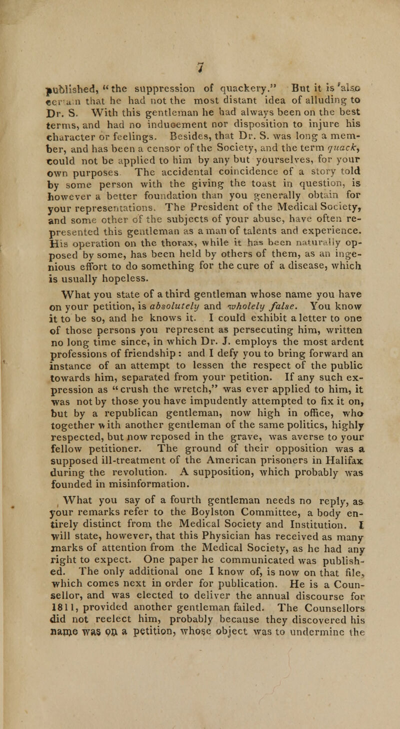 published,  the suppression of quackery. But it is 'aisjc certain that he had not the most distant idea of alluding to Dr. S. With this gentleman he had always been on the best terms, and had no induoement nor disposition to injure his character or feelings. Besides, that Dr. S. was long a mem- ber, and has been a censor of the Society, and the term quack, Could not be applied to him by any but yourselves, for your own purposes The accidental coincidence of a story told by some person with the giving the toast in question, is however a better foundation than you generally obtain for your representations. The President of the Medical Society, and some other of the subjects of your abuse, have often re- presented this gentleman as a man of talents and experience. His operation on the thorax, while it has been naturally op- posed by some, has been held by others of them, as an inge- nious effort to do something for the cure of a disease, which is usually hopeless. What you state of a third gentleman whose name you have on your petition, is absolutely and nvholely false. You know it to be so, and he knows it. I could exhibit a letter to one of those persons you represent as persecuting him, written no long time since, in which Dr. J. employs the most ardent professions of friendship : and I defy you to bring forward an instance of an attempt to lessen the respect of the public towards him, separated from your petition. If any such ex- pression as crush the wretch, was ever applied to him, it was not by those you have impudently attempted to fix it on, but by a republican gentleman, now high in office, who together with another gentleman of the same politics, highly respected, but now reposed in the grave, was averse to your fellow petitioner. The ground of their opposition was a supposed ill-treatment of the American prisoners in Halifax during the revolution. A supposition, which probably was founded in misinformation. What you say of a fourth gentleman needs no reply, as your remarks refer to the Boylston Committee, a body en- tirely distinct from the Medical Society and Institution. I will state, however, that this Physician has received as many marks of attention from the Medical Society, as he had any right to expect. One paper he communicated was publish- ed. The only additional one I know of, is now on that file, which comes next in order for publication. He is a Coun- sellor, and was elected to deliver the annual discourse for 1811, provided another gentleman failed. The Counsellors did not reelect him, probably because they discovered his nanje was on. a petition, whose object was to undermine the