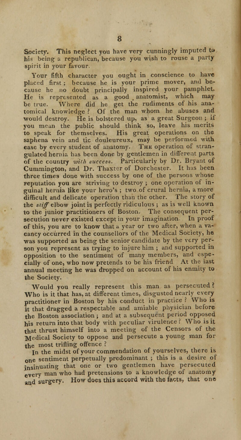 Society. This neglect you have very cunningly imputed to hU being a republican, because you wish to rouse a party spirit in your favour. Your fifth character you ought in conscience to have placed first ; because he is your prime mover, and be- cause he no doubt principally inspired your pamphlet. He is represented as a good . anatomist, which may be true. Where did he get the rudiments of his ana- tomical knowledge ? Of the man whom he abuses and would destroy. He is bolstered up, as a great Surgeon ; if you mean the public should think so, leave his merits to speak for themselves. His great operations on the saphena vein and tic douleureux, may be performed with ease by every student of anatomy. The operation of stran- gulated hernia has been done by gentlemen in different parts of the country with success. Particularly by Dr. Bryant of Cummington, and Dr. Thaxter of Dorchester. It has been three times done with success by one of the persons whose reputation you are striving to destroy ; one operation of in- guinal hernia like your hero's ; two of crural hernia, a more difficult and delicate operation than the other. The story of the stiff elbow joint is perfectly ridiculous ; as is well known to the junior practitioners of Boston. The consequent per- secution never existed except in your imagination. In proof of this, you are to know that a year or two after, when a va- cancy occurred in the counsellors of the Medical Society, he was supported as being the senior candidate by the very per- son you represent as trying to injure him ; and supported in opposition to the sentiment of many members, and espe- cially of one, who now pretends to be his friend At the last annual meeting he was dropped on account of his enmity to the Society. Would you really represent this man as persecuted ? Who is it that has, at different times, disgusted nearly every practitioner in Boston by his conduct in practice ? Who is it that dragged a respectable and amiable physician before the Boston association ; and at a subsequent period opposed his return into that body with peculiar virulence? Who is it that thrust himself into a meeting of the Censors of the Medical Society to oppose and persecute a young man for the most trifling offence ? In the midst of your commendation of yourselves, there is one sentiment perpetually predominant ; this is a desire of insinuating that one or two gentlemen have persecuted every man who had pretensions to a knowledge of anatomy and surgery. How does this accord with the facts, that one