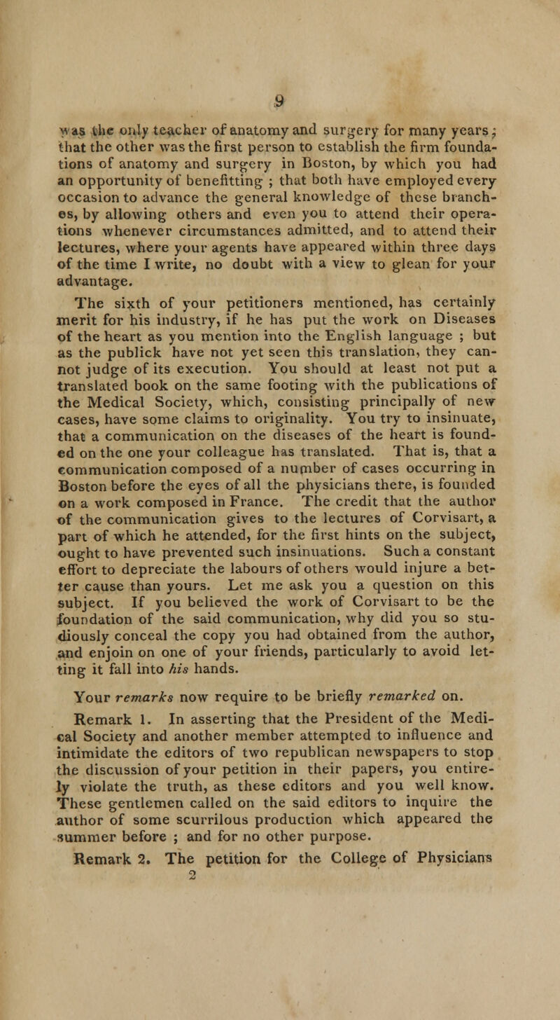 Mas the only teacher of anatomy and surgery for many years; that the other was the first person to establish the firm founda- tions of anatomy and surgery in Boston, by which you had an opportunity of benefitting ; that both have employed every occasion to advance the general knowledge of these branch- es, by allowing others and even you to attend their opera- tions whenever circumstances admitted, and to attend their lectures, where your agents have appeared within three days of the time I write, no doubt with a view to glean for your advantage. The sixth of your petitioners mentioned, has certainly merit for his industry, if he has put the work on Diseases of the heart as you mention into the English language ; but as the publick have not yet seen this translation, they can- not judge of its execution. You should at least not put a translated book on the same footing with the publications of the Medical Society, which, consisting principally of new cases, have some claims to originality. You try to insinuate, that a communication on the diseases of the heart is found- ed on the one your colleague has translated. That is, that a communication composed of a number of cases occurring in Boston before the eyes of all the physicians there, is founded on a work composed in France. The credit that the author of the communication gives to the lectures of Corvisart, a part of which he attended, for the first hints on the subject, ought to have prevented such insinuations. Such a constant effort to depreciate the labours of others would injure a bet- ter cause than yours. Let me ask you a question on this subject. If you believed the work of Corvisart to be the foundation of the said communication, why did you so stu- diously conceal the copy you had obtained from the author, and enjoin on one of your friends, particularly to avoid let- ting it fall into his hands. Your remarks now require to be briefly remarked on. Remark 1. In asserting that the President of the Medi- cal Society and another member attempted to influence and intimidate the editors of two republican newspapers to stop the discussion of your petition in their papers, you entire- ly violate the truth, as these editors and you well know. These gentlemen called on the said editors to inquire the author of some scurrilous production which appeared the summer before ; and for no other purpose. Remark 2. The petition for the College of Physicians 2