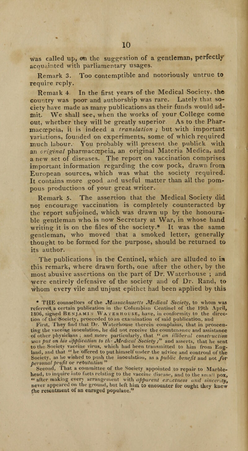 was called up, cm the suggestion of a gentleman, perfectly acquainted with parliamentary usages. Remark 3. Too contemptible and notoriously untrue to require reply. Remaik 4. In the first years of the Medical Society, the country was poor and authorship was rare. Lately that so- ciety have made as many publications as their funds would ad- mit. We shall see, when the works of your College come out, whether they will be greatly superior As to the Phar- macoepeia, it is indeed a translation ; but with important variations, founded on experiments, some of which required much labour. You probably will present the publick with an original pharmaccepeia, an original Materia Medica, and a new set of diseases. The report on vaccination comprises important information regarding the cow pock, drawn from European sources, which was what the society required. It contains more good and useful matter than all the pom- pous productions of your great writer. Remark 5. The assertion that the Medical Society did not encourage vaccination is completely counteracted by the report subjoined, which was drawn up by the honoura- ble gentleman who is now Secretary at War, in whose hand writing it is on the files of the society.* It was the same gentleman, who moved that a smoked letter, generally thought to be formed for the purpose, should be returned to its author. The publications in the Centinel, which are alluded to in this remark, where drawn forth, one after the other, by the most abusive assertions on the part of Dr. Waterhouse ; and were entirely defensive of the society and of Dr. Rand, to whom every vile and unjust epithet had been applied by this * THE counsellors of the Massachusetts Medical Society, to whom was referred a certain publication in the Columbian (Jentinel of the 19th April, 1806, signed Benjami n W aterh oise, have, in conformity to the direc- tion of the Society, proceeded to:in examination of said publication, and First, They find that Dr. Waterhouse therein complains, that in prosecu- ting the vaccin.e inoculation, he did not receive the countenance and assistance of other physicians ; and more particularly, that an illiberal construction was put on his application to th- Medical Society  aud asserts, that he sent to the Society vaccine virus, which had been transmitted to him from Eng- land, and that he offered to put himself under the advice and controul of the Society, as lie wished to push the inoculation, as a public benefit and not for personal profit or rebutution Second, That a committee of the Society appointed to repair to Marble- head, t!) inquire into ficts relating to the vaccine disease, and to the Bmall pox, « after making everv arrangement with apparent exactness and sincerity, never appeared on the ground, but left him. to encouuter for ought they knew the resentment of an enraged populace.