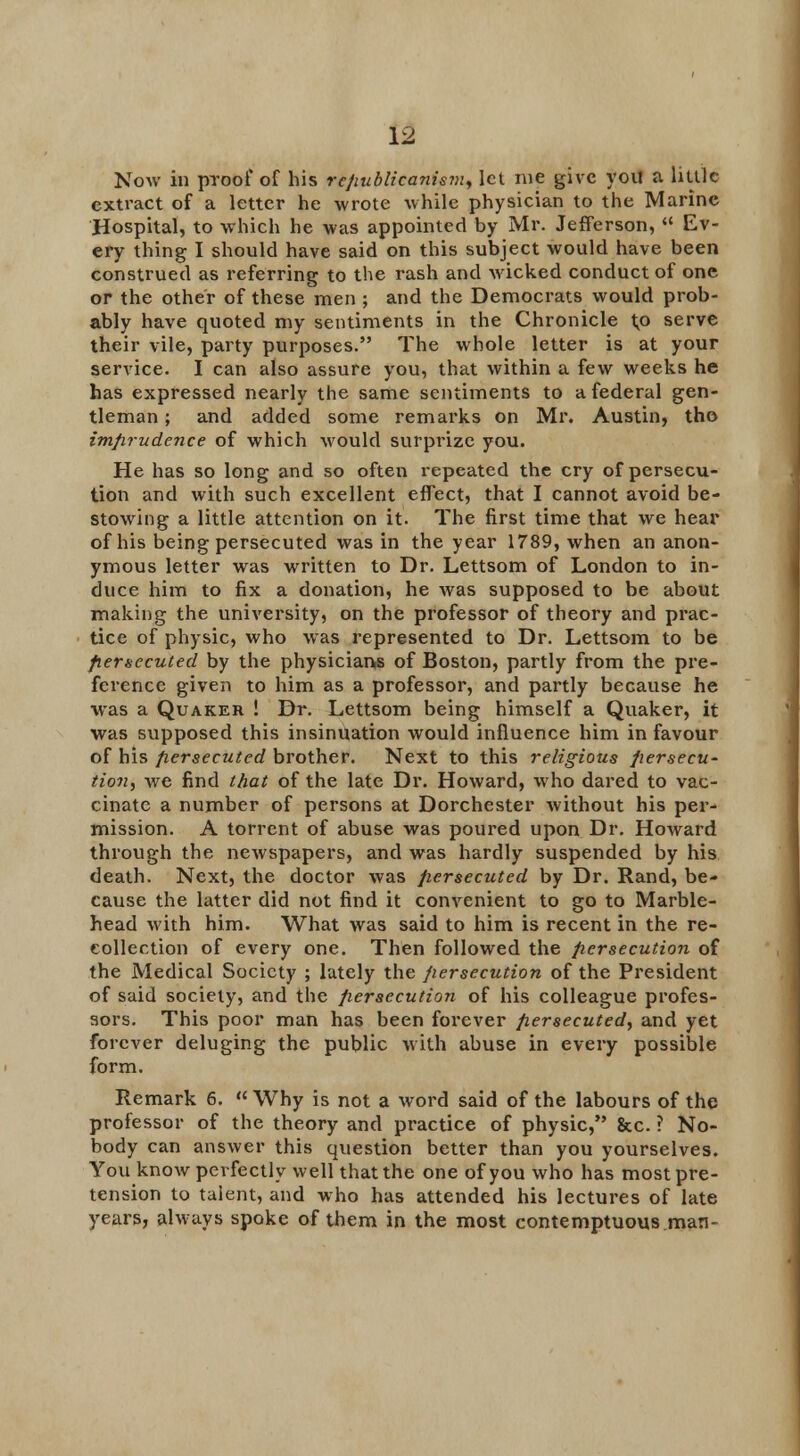 Now in proof of his rtjiublicanipm, let me give you a little extract of a letter he wrote while physician to the Marine Hospital, to which he was appointed by Mr. Jefferson,  Ev- ery thing I should have said on this subject would have been construed as referring to the rash and wicked conduct of one or the other of these men ; and the Democrats would prob- ably have quoted my sentiments in the Chronicle l,o serve their vile, party purposes. The whole letter is at your service. I can also assure you, that within a few weeks he has expressed nearly the same sentiments to a federal gen- tleman ; and added some remarks on Mr. Austin, tho imprudence of which would surprize you. He has so long and so often repeated the cry of persecu- tion and with such excellent effect, that I cannot avoid be- stowing a little attention on it. The first time that we hear of his being persecuted was in the year 1789, when an anon- ymous letter was written to Dr. Lettsom of London to in- duce him to fix a donation, he Avas supposed to be about making the university, on the professor of theory and prac- tice of physic, who was represented to Dr. Lettsom to be persecuted by the physicians of Boston, partly from the pre- ference given to him as a professor, and partly because he was a Quaker ! Dr. Lettsom being himself a Quaker, it was supposed this insinuation would influence him in favour of his persecuted brother. Next to this religious persecu- tion, we find that of the late Dr. Howard, who dared to vac- cinate a number of persons at Dorchester without his per- mission. A torrent of abuse was poured upon Dr. Howard through the newspapers, and was hardly suspended by his death. Next, the doctor was persecuted by Dr. Rand, be- cause the latter did not find it convenient to go to Marble- head with him. What was said to him is recent in the re- collection of every one. Then followed the persecution of the Medical Society ; lately the persecution of the President of said society, and the persecution of his colleague profes- sors. This poor man has been forever persecuted, and yet forever deluging the public with abuse in every possible form. Remark 6.  Why is not a word said of the labours of the professor of the theory and practice of physic, &c. ? No- body can answer this question better than you yourselves. You know perfectly well that the one of you who has most pre- tension to talent, and who has attended his lectures of late years, always spoke of them in the most contemptuous man-