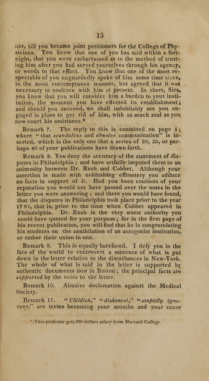 ner, till you became joint petitioners for the College of Phy- sicians. You know that one of you has said within a fort- night, that you were embarrassed as to the method of trust- ing him after you had served yourselves through his agency, or words to that effect. You know that one of the most re- spectable of you unguardedly spoke of him some time siiice, in the most contemptuous manner, but agreed that it was necessary to coalesce with him at present. In short, Sirs, you know that you will consider him a burden to your insti- tution, the moment you have effected its establishment; and should you succeed, we shall indubitably see you en- gaged in plans to get rid of him, with as much zeal as you now court his assistance.* Remark 7. The reply to this is contained on page 5 ; where  that scandalous and abusive communication is in- serted, which is the only one that a series of 20, 30, or per- haps 40 of your publications have drawn forth. Remark 8. You deny the accuracy of the statement of dis- putes in Philadelphia; and have artfully imputed them to an animosity between Dr. Rush and Cobbet. Although your assertion is made with unblushing effrontery you adduce no facts in support of it. Had you been cautious of your reputation you would not have passed over the notes in the letter you were answering ; and there you would have found, that the disputes in Philadelphia took place prior to the year 17 91, that is, prior to the time when Cobbet appeared in Philadelphia. Dr. Rush is the very worst authority you could have quoted for your purpose ; for in the first page of his recent publication, you will find that he is congratulating his students on the annihilation of an antagonist institution, or rather their union in one. Remark 9. This is equally barefaced. I defy you in the face of the world to controvert a sentence of what is put down in the letter relative to the disturbances in New-York. The whole of what is said in the letter is supported by authentic documents now in Boston; the principal facts are supported by the notes to the letter. Remark 10. Abusive declamation against the Medical Society. Remark 11. Childish, dishonest  stufiidly igno- rant are terms becoming your mouths and your cause. * 'this professor gets 500 dollars salary from Harvard College.