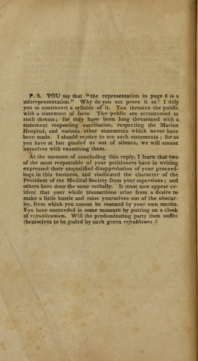 P. S. YOU say that the representation in page 6 is a misrepresentation. Why do you not prove it so ? I defy you to controvert a syllable of it. You threaten the public with a statement of facts. The public are accustomed to such threats; for they have been long threatened with a statement respecting vaccination, respecting the Marine Hospital, and various other statements which never have been made. I should rejoice to see such statements ; for as you have at last goaded us out of silence, we will amuse ourselves with examining them. At the moment of concluding this reply, I learn that two of the most respectable of your petitioners have in writing expressed their unqualified disapprobation of your proceed- ings in this business, and vindicated the character of the President of the Medical Society from your aspersions ; and others have done the same verbally. It must now appear ev- ident that your whole transactions arise from a desire to make a little bustle and raise yourselves out of the obscur- ity, from which you cannot be rescued by your own merits. You have succeeded in some measure by putting on a cloak of re/iublicanism. Will the predominating party then suffer themselves to be gulled by such green republicans ?