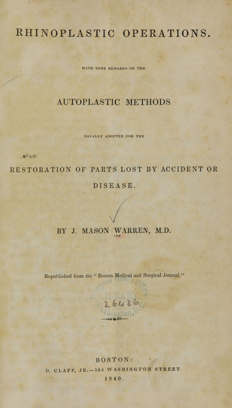 RHINOPLASTIC OPERATIONS. WITH SOME REMARKS ON THE AUTOPLASTIC METHODS USUALLY ADOPTED FOR THE RESTORATION OF PARTS LOST BY ACCIDENT OR DISEASE. BY J. MASON WARREN, M.D. Republished from the  Boston Medical and Surgical Journal. BOSTON: D. CLAPP, JR. —184 WASHIJVGTON STREET. 1840.