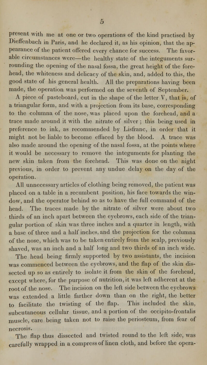 present with me at one or two operations of the kind practised by Dieffenbach in Paris, and he declared it, as his opinion, that the ap- pearance of the patient offered every chance for success. The favor- able circumstances were—the healthy state of the integuments sur- rounding the opening of the nasal fossa, the great height of the fore- head, the whiteness and dehcacy of the skin, and, added to this, the good state of his general health. All the preparations having been made, the operation was performed on the seventh of September. A piece of pasteboard, cut in the shape of the letter V, that is, of a triangular form, and with a projection from its base, corresponding to the columna of the nose, was placed upon the forehead, and a trace made around it with the nitrate of silver ; this being used in preference to ink, as recommended by Lisfranc, in order that it might not be liable to become effaced by the blood. A trace was also made around the opening of the nasal fossa, at the points where it would be necessary to remove the integuments for planting the new skin taken from the forehead. This was done on the night previous, in order to prevent any undue delay on the day of the operation. All unnecessary articles of clothing being removed, the patient was placed on a table in a recumbent position, his face towards the win- dow, and the operator behind so as to have the full command of the head. The traces made by the nitrate of silver were about two thirds of an inch apart between the eyebrows, each side of the trian- gular portion of skin was three inches and a quarter in length, with a base of three and a half inches, and the projection for the columna of the nose, which was to be taken entirely from the scalp, previously shaved, was an inch and a half long and two thirds of an inch wide. The head being firmly supported by two assistants, the incision was commenced between the eyebrows, and the flap of the skin dis- sected up so as entirely to isolate it from the skin of the forehead, except where, for the purpose of nutrition, it was left adherent at the root of the nose. The incision on the left side between the eyebrows was extended a little farther down than on the right, the better to facilitate the twisting of the flap. This included the skin, subcutaneous cellular tissue, and a portion of the occipito-frontalis muscle, care being taken not to raise the periosteum, from fear of necrosis. The flap thus dissected and twisted round to the left side, was carefully wrapped in a compress of hnen cloth, and before the opera-