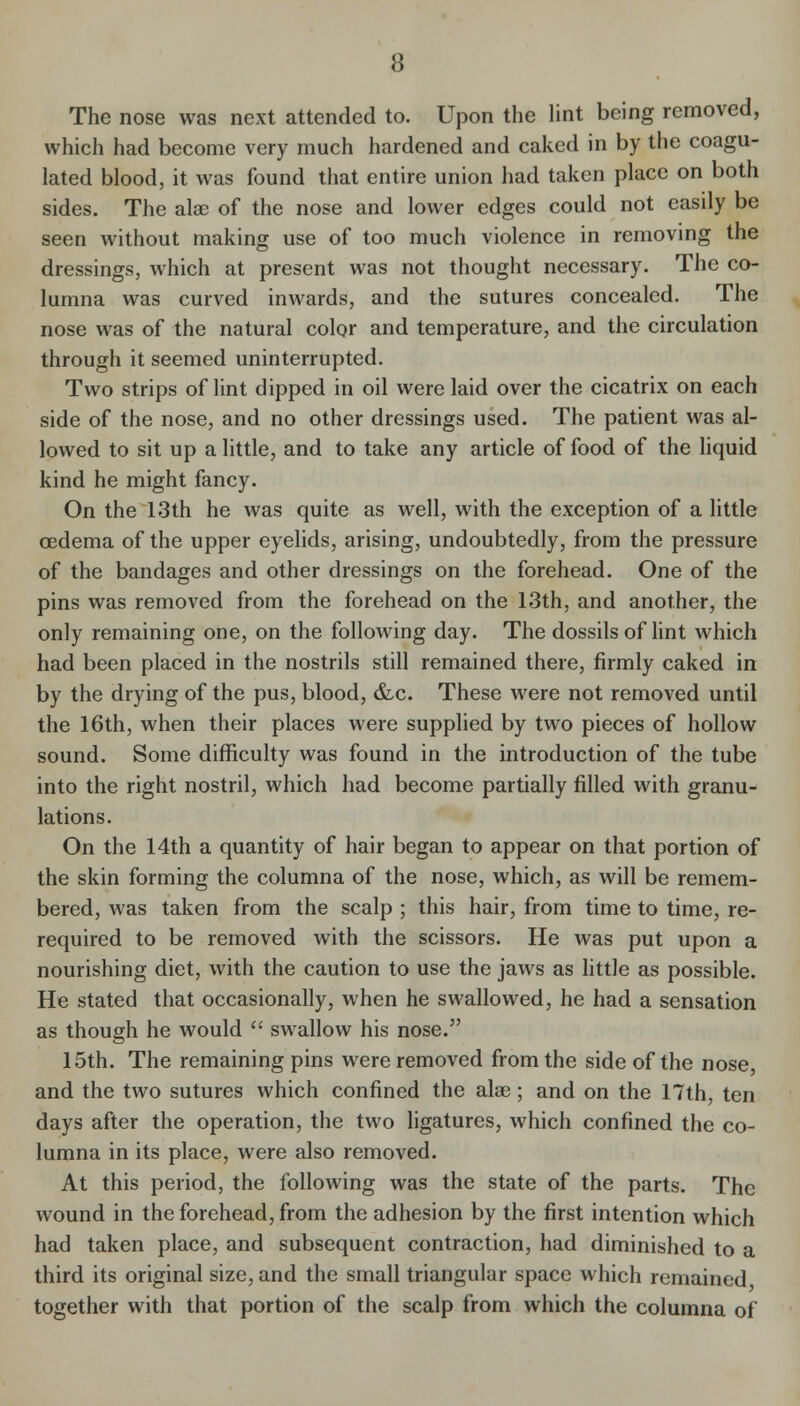 The nose was next attended to. Upon the Hnt being removed, which had become very much hardened and caked in by the coagu- lated blood, it was found that entire union had taken place on both sides. The alae of the nose and lower edges could not easily be seen without making use of too much violence in removing the dressings, which at present was not thought necessary. The co- lumna was curved inwards, and the sutures concealed. The nose was of the natural color and temperature, and the circulation through it seemed uninterrupted. Two strips of lint dipped in oil were laid over the cicatrix on each side of the nose, and no other dressings used. The patient was al- lowed to sit up a little, and to take any article of food of the liquid kind he might fancy. On the 13th he was quite as well, with the exception of a little oedema of the upper eyelids, arising, undoubtedly, from the pressure of the bandages and other dressings on the forehead. One of the pins was removed from the forehead on the 13th, and another, the only remaining one, on the following day. The dossils of lint which had been placed in the nostrils still remained there, firmly caked in by the drying of the pus, blood, &c. These were not removed until the 16th, when their places were supplied by two pieces of hollow sound. Some difficulty was found in the introduction of the tube into the right nostril, which had become partially filled with granu- lations. On the 14th a quantity of hair began to appear on that portion of the skin forming the columna of the nose, which, as will be remem- bered, was taken from the scalp ; this hair, from time to time, re- required to be removed with the scissors. He was put upon a nourishing diet, with the caution to use the jaws as little as possible. He stated that occasionally, when he swallowed, he had a sensation as though he would  swallow his nose. 15th. The remaining pins were removed from the side of the nose, and the two sutures which confined the alae; and on the 17th, ten days after the operation, the two ligatures, which confined the co- lumna in its place, were also removed. At this period, the following was the state of the parts. The wound in the forehead, from the adhesion by the first intention which had taken place, and subsequent contraction, had diminished to a third its original size, and the small triangular space which remained together with that portion of the scalp from which the columna of