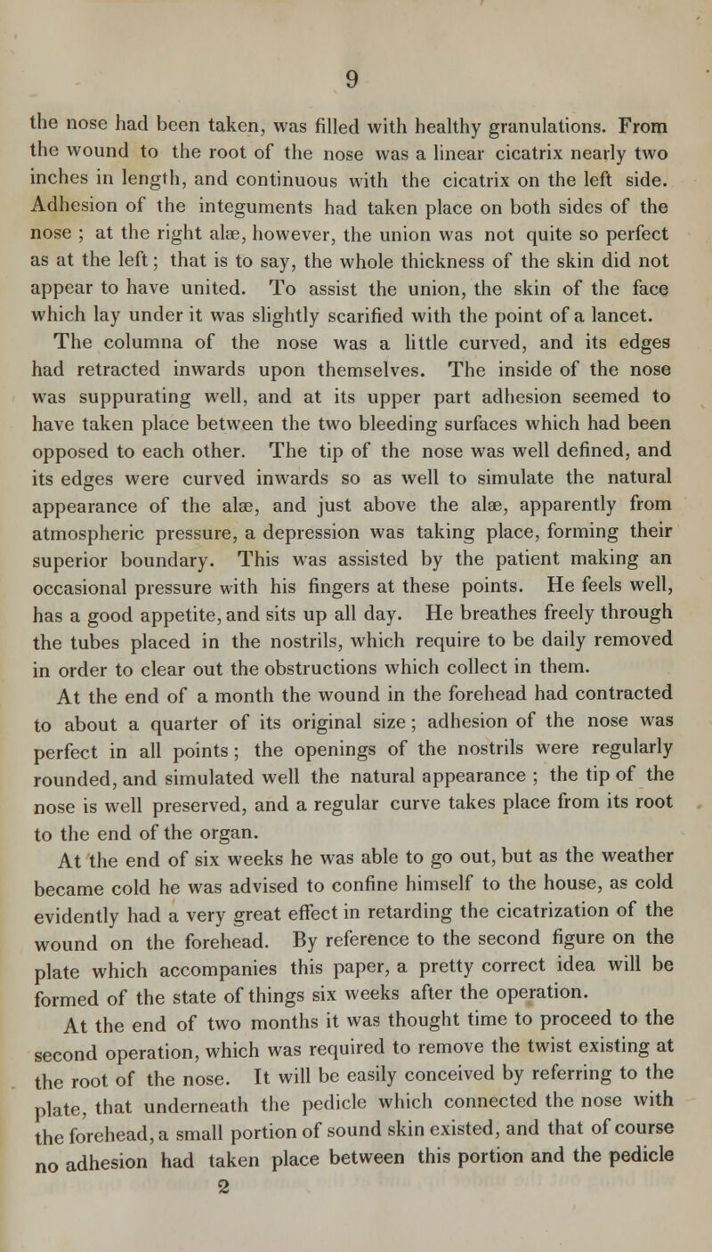 the nose had been taken, was filled with healthy granulations. From the wound to the root of the nose was a linear cicatrix nearly two inches in length, and continuous with the cicatrix on the left side. Adhesion of the integuments had taken place on both sides of the nose ; at the right alse, however, the union was not quite so perfect as at the left; that is to say, the whole thickness of the skin did not appear to have united. To assist the union, the skin of the face which lay under it was slightly scarified with the point of a lancet. The columna of the nose was a little curved, and its edges had retracted inwards upon themselves. The inside of the nose was suppurating well, and at its upper part adhesion seemed to have taken place between the two bleeding surfaces which had been opposed to each other. The tip of the nose was well defined, and its edges were curved inwards so as well to simulate the natural appearance of the alse, and just above the alae, apparently from atmospheric pressure, a depression was taking place, forming their superior boundary. This was assisted by the patient making an occasional pressure with his fingers at these points. He feels well, has a good appetite, and sits up all day. He breathes freely through the tubes placed in the nostrils, which require to be daily removed in order to clear out the obstructions which collect in them. At the end of a month the wound in the forehead had contracted to about a quarter of its original size ; adhesion of the nose was perfect in all points ; the openings of the nostrils were regularly rounded, and simulated well the natural appearance ; the tip of the nose is well preserved, and a regular curve takes place from its root to the end of the organ. At the end of six weeks he was able to go out, but as the weather became cold he was advised to confine himself to the house, as cold evidently had a very great effect in retarding the cicatrization of the wound on the forehead. By reference to the second figure on the plate which accompanies this paper, a pretty correct idea will be formed of the state of things six weeks after the operation. At the end of two months it was thought time to proceed to the second operation, which was required to remove the twist existing at the root of the nose. It will be easily conceived by referring to the plate, that underneath the pedicle which connected the nose with the forehead, a small portion of sound skin existed, and that of course no adhesion had taken place between this portion and the pedicle 2