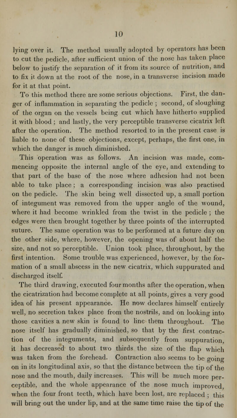 lying over it. The method usually adopted by operators has been to cut the pedicle, after sufficient union of the nose has taken place below to justify the separation of it from its source of nutrition, and to fix it down at the root of the nose, in a transverse incision made for it at that point. To this method there are some serious objections. First, the dan- ger of inflammation in separating the pedicle ; second, of sloughing of the organ on the vessels being cut which have hitherto supplied it with blood; and lastly, the very perceptible transverse cicatrix left after the operation. The method resorted to in the present case is liable to none of these objections, except, perhaps, the first one, in which the danger is much diminished. This operation was as follows. An incision was made, com- mencing opposite the internal angle of the eye, and extending to that part of the base of the nose where adhesion had not been able to take place; a corresponding incision was also practised on the pedicle. The skin being well dissected up, a small portion of integument was removed from the upper angle of the w^ound, where it had become wrinkled from the twist in the pedicle ; the edges were then brought together by three points of the interrupted suture. The same operation was to be performed at a future day on the other side, where, however, the opening was of about half the size, and not so perceptible. Union took place, throughout, by the first intention. Some trouble was experienced, however, by the for- mation of a small abscess in the new cicatrix, which suppurated and discharged itself The third drawing, executed four months after the operation, when the cicatrization had become complete at all points, gives a very good idea of his present appearance. He now declares himself entirely well, no secretion takes place from the nostrils, and on looking into those cavities a new skin is found to line' them throughout. The nose itself has gradually diminished, so that by the first contrac- tion of the integuments, and subsequently from suppuration it has decreased to about two thirds the size of the flap which was taken from the forehead. Contraction also seems to be going on in its longitudinal axis, so that the distance between the tip of the nose and the mouth, daily increases. This will be much more per- ceptible, and the whole appearance of the nose much improved when the four front teeth, which have been lost, are replaced ; this will bring out the under lip, and at the same time raise the tip of the