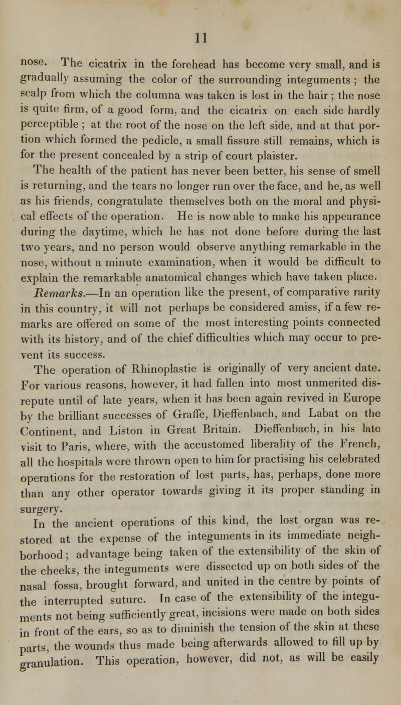 nose. The cicatrix in the forehead has become very small, and is gradually assuming the color of the surrounding integuments ; the scalp from which the columna was taken is lost in the hair; the nose is quite firm, of a good form, and the cicatrix on each side hardly perceptible ; at the root of the nose on the left side, and at that por- tion which formed the pedicle, a small fissure still remains, which is for the present concealed by a strip of court plaister. The health of the patient has never been better, his sense of smell is returning, and the tears no longer run over the face, and he, as well as his friends, congratulate themselves both on the moral and physi- cal effects of the operation. He is now able to make his appearance during the daytime, which he has not done before during the last two years, and no person would observe anything remarkable in the nose, without a minute examination, when it would be difficult to explain the remarkable anatomical changes which have taken place. Remarks.—In an operation like the present, of comparative rarity in this country, it will not perhaps be considered amiss, if a few re- marks are offered on some of the most interesting points connected with its history, and of the chief difficulties which may occur to pre- vent its success. The operation of Rhinoplastie is originally of very ancient date. For various reasons, however, it had fallen into most unmerited dis- repute until of late years, when it has been again revived in Europe by the brilliant successes of Graffe, Dieffenbach, and Labat on the Continent, and Listen in Great Britain. Dieffenbach, in his late visit to Paris, where, with the accustomed liberahty of the French, all the hospitals were thrown open to him for practising his celebrated operations for the restoration of lost parts, has, perhaps, done more than any other operator towards giving it its proper standing in surgery. In the ancient operations of this kind, the lost organ was re- stored at the expense of the integuments in its immediate neigh- borhood ; advantage being taken of the extensibility of the skin of the cheeks, the integuments were dissected up on both sides of the nasal fossa, brought forward, and united in the centre by points of the interrupted suture. In case of the extensibility of the integu- ments not being sufficiently great, incisions were made on both sides in front of the ears, so as to diminish the tension of the skin at these parts, the wounds thus made being afterwards allowed to fill up by granulation. This operation, however, did not, as will be easily