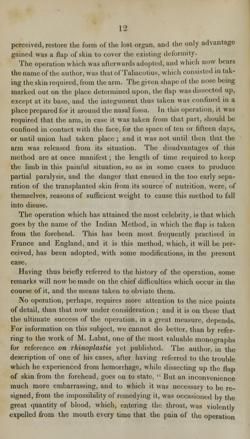 perceived, restore the form of the lost organ, and the only advantage gained was a flap of skin to cover the existing deformity. The operation which was afterwards adopted, and which now bears the name of the author, was thatof Taliacotius, which consisted in tak- ing the skin required, from the arm. The given shape of the nose being marked out on the place determined upon, the flap was dissected up, except at its base, and the integument thus taken was confined in a place prepared for it around the nasal fossa. In this operation, it was required that the arm, in case it was taken from that part, should be confined in contact with the face, for the space of ten or fifteen days, or until union had taken place ; and it was not until then that the arm was released from its situation. The disadvantages of this method are at once manifest; the length of time required to keep the limb in this painful situation, so as in some cases to produce partial paralysis, and the danger that ensued in the too early sepa- ration of the transplanted skin from its source of nutrition, were, of themselves, reasons of sufficient weight to cause this method to fall into disuse. The operation which has attained the most celebrity, is that which goes by the name of the Indian Method, in which the flap is taken from the forehead. This has been most frequently practised in France and England, and it is this method, which, it will be per- ceived, has been adopted, with some modifications, in the present case. Having thus briefly referred to the history of the operation, some remarks will now be made on the chief difficulties which occur in the course of it, and the means taken to obviate them. No operation, perhaps, requires more attention to the nice points of detail, than that now under consideration; and it is on these that the ultimate success of the operation, in a great measure, depends. For information on this subject, we cannot do better, than by refer- ring to the work of M. Labat, one of the most valuable monographs for reference on rhinoplastie yet published. The author, in the description of one of his cases, after having referred to the trouble which he experienced from hemorrhage, while dissecting up the flap of skin from the forehead, goes on to state,  But an inconvenience much more embarrassing, and to which it was necessary to be re- signed, from the impossibility of remedying it, was occasioned by the great quantity of blood, which, entering the throat, was violently expelled from the mouth every time that the pain of the operation