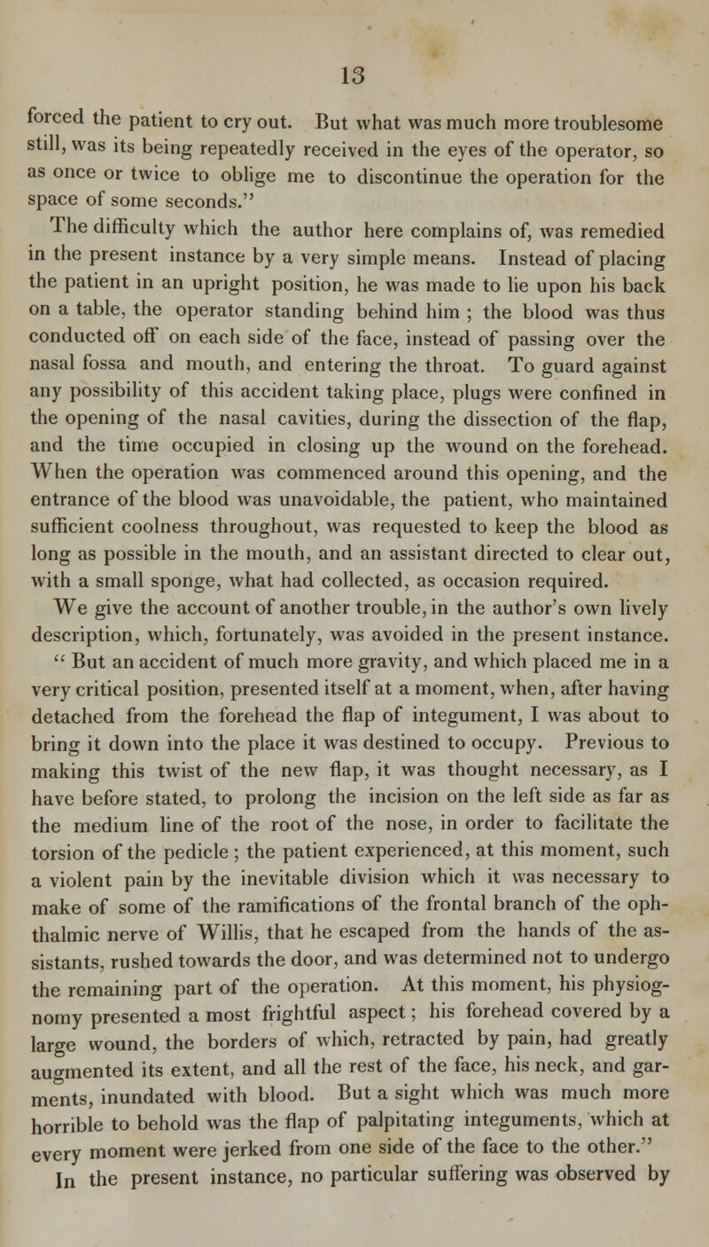 forced the patient to cry out. But what was much more troublesome still, was Its being repeatedly received in the eyes of the operator, so as once or twice to oblige me to discontinue the operation for the space of some seconds. The difficulty which the author here complains of, was remedied in the present instance by a very simple means. Instead of placing the patient in an upright position, he was made to lie upon his back on a table, the operator standing behind him ; the blood was thus conducted off on each side of the face, instead of passing over the nasal fossa and mouth, and entering the throat. To guard against any possibility of this accident taking place, plugs were confined in the opening of the nasal cavities, during the dissection of the flap, and the time occupied in closing up the wound on the forehead. When the operation was commenced around this opening, and the entrance of the blood was unavoidable, the patient, who maintained sufficient coolness throughout, was requested to keep the blood as long as possible in the mouth, and an assistant directed to clear out, with a small sponge, what had collected, as occasion required. We give the account of another trouble, in the author's own lively description, which, fortunately, was avoided in the present instance.  But an accident of much more gravity, and which placed me in a very critical position, presented itself at a moment, when, after having detached from the forehead the flap of integument, I was about to bring it down into the place it was destined to occupy. Previous to making this twist of the new flap, it was thought necessary, as I have before stated, to prolong the incision on the left side as far as the medium line of the root of the nose, in order to facilitate the torsion of the pedicle; the patient experienced, at this moment, such a violent pain by the inevitable division which it was necessary to make of some of the ramifications of the frontal branch of the oph- thalmic nerve of Willis, that he escaped from the hands of the as- sistants, rushed towards the door, and was determined not to undergo the remaining part of the operation. At this moment, his physiog- nomy presented a most frightful aspect; his forehead covered by a large wound, the borders of which, retracted by pain, had greatly augmented its extent, and all the rest of the face, his neck, and gar- ments, inundated with blood. But a sight which was much more horrible to behold was the flap of palpitating integuments, which at every moment were jerked from one side of the face to the other. In the present instance, no particular suffering was observed by