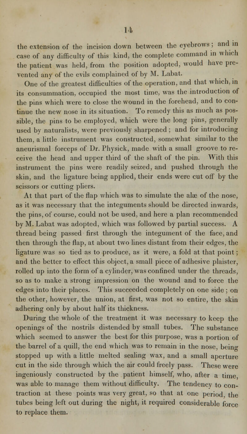 the extension of the incision down between the eyebrows ; and in case of any difficulty of this kind, the complete command in which the patient was held, from the position adopted, would have pre- vented any of the evils complained of by M. Labat. One of the greatest difficulties of the operation, and that which, in its consummation, occupied the most time, was the introduction of the pins which were to close the wound in the forehead, and to con- tinue the new nose in its situation. To remedy this as much as pos- sible, the pins to be employed, which were the long pins, generally used by naturalists, were previously sharpened ; and for introducing them, a little instrument was constructed, somewhat similar to the aneurismal forceps of Dr. Physick, made with a small groove to re- ceive the head and upper third of the shaft of the pin. With this instrument the pins were readily seized, and pushed through the skin, and the ligature being applied, their ends were cut off by the scissors or cutting phers. At that part of the flap which was to simulate the alae of the nose, as it was necessary that the integuments should be directed inwards, the pins, of course, could not be used, and here a plan recommended by M. Labat was adopted, which was followed by partial success. A thread being passed first through the integument of the face, and then through the flap, at about two lines distant from their edges, the ligature was so tied as to produce, as it were, a fold at that point; and the better to effect this object, a small piece of adhesive plaister, rolled up into the form of a cylinder, was confined under the threads, so as to make a strong impression on the wound and to force the edges into their places. This succeeded completely on one side ; on the other, however, the union, at first, was not so entire, the skin adhering only by about half its thickness. During the whole of the treatment it was necessary to keep the openings of the nostrils distended by small tubes. The substance which seemed to answer the best for this purpose, was a portion of the barrel of a quill, the end which was to remain in the nose, being stopped up with a little melted sealing wax, and a small aperture cut in the side through which the air could freely pass. These were ingeniously constructed by the patient himself, who, after a time was able to manage them without difficulty. The tendency to con- traction at these points was very great, so that at one period the tubes being left out during the night, it required considerable force to replace them.