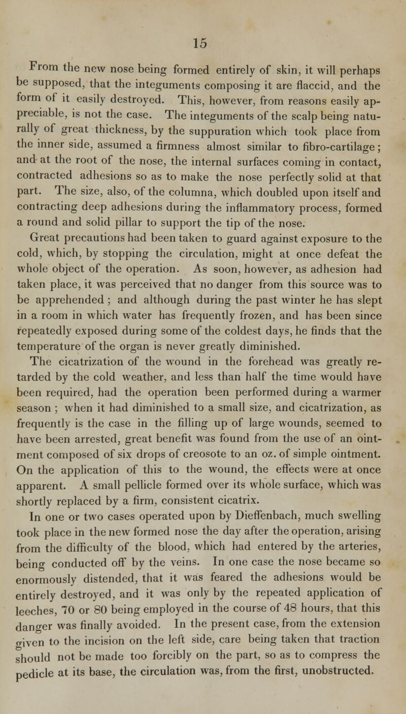 From the new nose being formed entirely of skin, it will perhaps be supposed, that the integuments composing it are flaccid, and the form of it easily destroyed. This, however, from reasons easily ap- preciable, is not the case. The integuments of the scalp being natu- rally of great thickness, by the suppuration which took place from the inner side, assumed a firmness almost similar to fibro-cartilage; and at the root of the nose, the internal surfaces coming in contact, contracted adhesions so as to make the nose perfectly solid at that part. The size, also, of the columna, which doubled upon itself and contracting deep adhesions during the inflammatory process, formed a round and solid pillar to support the tip of the nose. Great precautions had been taken to guard against exposure to the cold, which, by stopping the circulation, might at once defeat the whole object of the operation. As soon, however, as adhesion had taken place, it was perceived that no danger from this source was to be apprehended ; and although during the past winter he has slept in a room in which water has frequently frozen, and has been since repeatedly exposed during some of the coldest days, he finds that the temperature of the organ is never greatly diminished. The cicatrization of the wound in the forehead was greatly re- tarded by the cold weather, and less than half the time would have been required, had the operation been performed during a warmer season ; when it had diminished to a small size, and cicatrization, as frequently is the case in the filling up of large wounds, seemed to have been arrested, great benefit was found from the use of an oint- ment composed of six drops of creosote to an oz. of simple ointment. On the application of this to the wound, the effects were at once apparent. A small pelhcle formed over its whole surface, which was shortly replaced by a firm, consistent cicatrix. In one or two cases operated upon by Dieffenbach, much swelling took place in the new formed nose the day after the operation, arising from the difficulty of the blood, which had entered by the arteries, being conducted off by the veins. In one case the nose became so enormously distended, that it was feared the adhesions would be entirely destroyed, and it was only by the repeated application of leeches, 70 or 80 being employed in the course of 48 hours, that this danger was finally avoided. In the present case, from the extension o-iven to the incision on the left side, care being taken that traction should not be made too forcibly on the part, so as to compress the pedicle at its base, the circulation was, from the first, unobstructed.