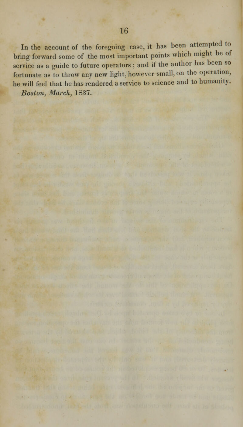 In the account of the foregoing case, it has been attempted to bring forward some of the most important points which might be of service as a guide to future operators ; and if the author has been so fortunate as to throw any new hght, however small, on the operation, he will feel that he has rendered a service to science and to humanity. Boston, March, 1837.