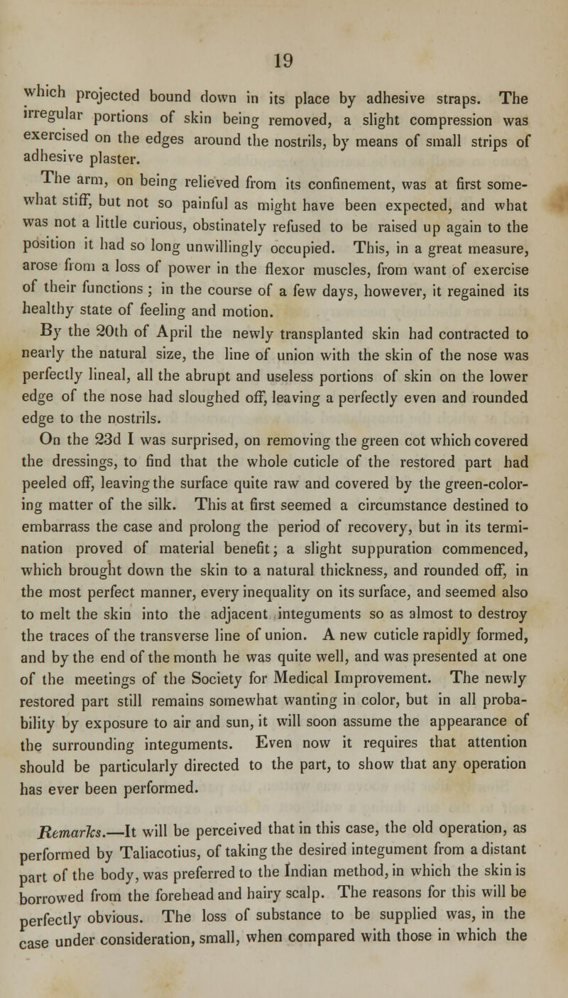 which projected bound down in its place by adhesive straps. The irregular portions of skin being removed, a slight compression was exercised on the edges around the nostrils, by means of small strips of adhesive plaster. The arm, on being relieved from its confinement, was at first some- what stiff, but not so painful as might have been expected, and what was not a little curious, obstinately refused to be raised up again to the position it had so long unwillingly occupied. This, in a great measure, arose from a loss of power in the flexor muscles, from want of exercise of their functions ; in the course of a few days, however, it regained its healthy state of feeling and motion. By the 20th of April the newly transplanted skin had contracted to nearly the natural size, the line of union with the skin of the nose was perfectly lineal, all the abrupt and useless portions of skin on the lower edge of the nose had sloughed off, leaving a perfectly even and rounded edge to the nostrils. On the 23d I was surprised, on removing the green cot which covered the dressings, to find that the whole cuticle of the restored part had peeled off, leaving the surface quite raw and covered by the green-color- ing matter of the silk. This at first seemed a circumstance destined to embarrass the case and prolong the period of recovery, but in its termi- nation proved of material benefit; a slight suppuration commenced, which brought down the skin to a natural thickness, and rounded off, in the most perfect manner, every inequality on its surface, and seemed also to melt the skin into the adjacent integuments so as almost to destroy the traces of the transverse line of union. A new cuticle rapidly formed, and by the end of the month he was quite well, and was presented at one of the meetings of the Society for Medical Improvement. The newly restored part still remains somewhat wanting in color, but in all proba- bility by exposure to air and sun, it will soon assume the appearance of the surrounding integuments. Even now it requires that attention should be particularly directed to the part, to show that any operation has ever been performed. Remarlcs. It will be perceived that in this case, the old operation, as performed by Taliacotius, of taking the desired integument from a distant part of the body, was preferred to the Indian method, in which the skin is borrowed from the forehead and hairy scalp. The reasons for this will be perfectly obvious. The loss of substance to be supplied was, in the case under consideration, small, when compared with those in which the