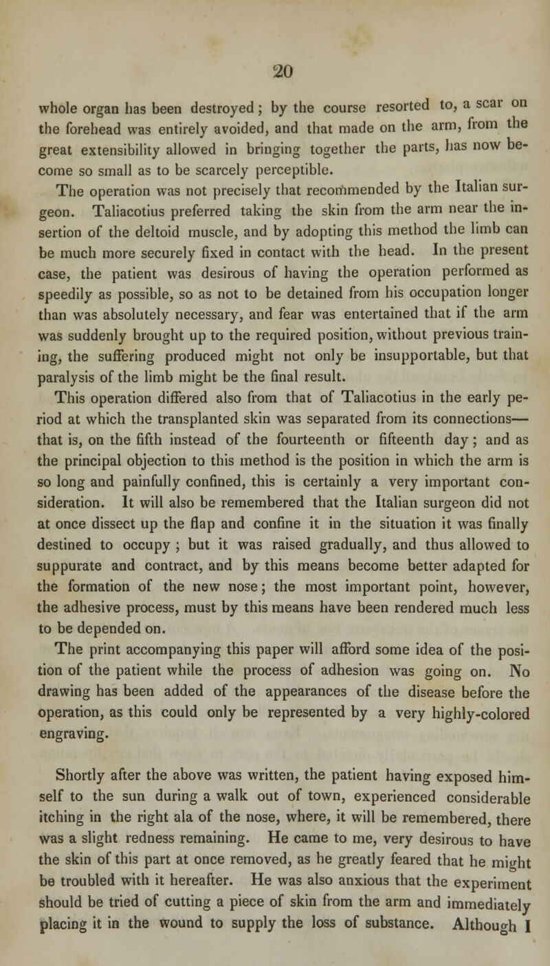 whole organ has been destroyed; by the course resorted to, a scar on the forehead was entirely avoided, and that made on the arm, from the great extensibility allowed in bringing together the parts, has now be- come so small as to be scarcely perceptible. The operation was not precisely that recommended by the Italian sur- geon. Taliacotius preferred taking the skin from the arm near the in- sertion of the deltoid muscle, and by adopting this method the limb can be much more securely fixed in contact with the head. In the present case, the patient was desirous of having the operation performed as speedily as possible, so as not to be detained from his occupation longer than was absolutely necessary, and fear was entertained that if the arm was suddenly brought up to the required position, without previous train- ing, the suffering produced might not only be insupportable, but that paralysis of the limb might be the final result. This operation differed also from that of Taliacotius in the early pe- riod at which the transplanted skin was separated from its connections— that is, on the fifth instead of the fourteenth or fifteenth day; and as the principal objection to this method is the position in which the arm is so long and painfully confined, this is certainly a very important con- sideration. It will also be remembered that the Italian surgeon did not at once dissect up the flap and confine it in the situation it was finally destined to occupy ; but it was raised gradually, and thus allowed to suppurate and contract, and by this means become better adapted for the formation of the new nose; the most important point, however, the adhesive process, must by this means have been rendered much less to be depended on. The print accompanying this paper will afford some idea of the posi- tion of the patient while the process of adhesion was going on. No drawing has been added of the appearances of the disease before the operation, as this could only be represented by a very highly-colored engraving. Shortly after the above was written, the patient having exposed him- self to the sun during a walk out of town, experienced considerable itching in the right ala of the nose, where, it will be remembered, there was a slight redness remaining. He came to me, very desirous to have the skin of this part at once removed, as he greatly feared that he might be troubled with it hereafter. He was also anxious that the experiment should be tried of cutting a piece of skin from the arm and immediately placing it in the wound to supply the loss of substance. Although I