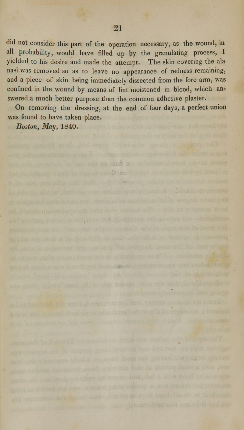 did not consider this part of the operation necessary, as the wound, in all probability, would have filled up by the granulating process, I yielded to his desire and made the attempt. The skin covering the ala nasi was removed so as to leave no appearance of redness remaining, and a piece of skin being immediately dissected from the fore arm, was confined in the wound by means of lint moistened in blood, which an- swered a much belter purpose than the common adhesive plaster. On removing the dressing, at the end of four days, a perfect union was found to have taken place. Boston, May, 1840.