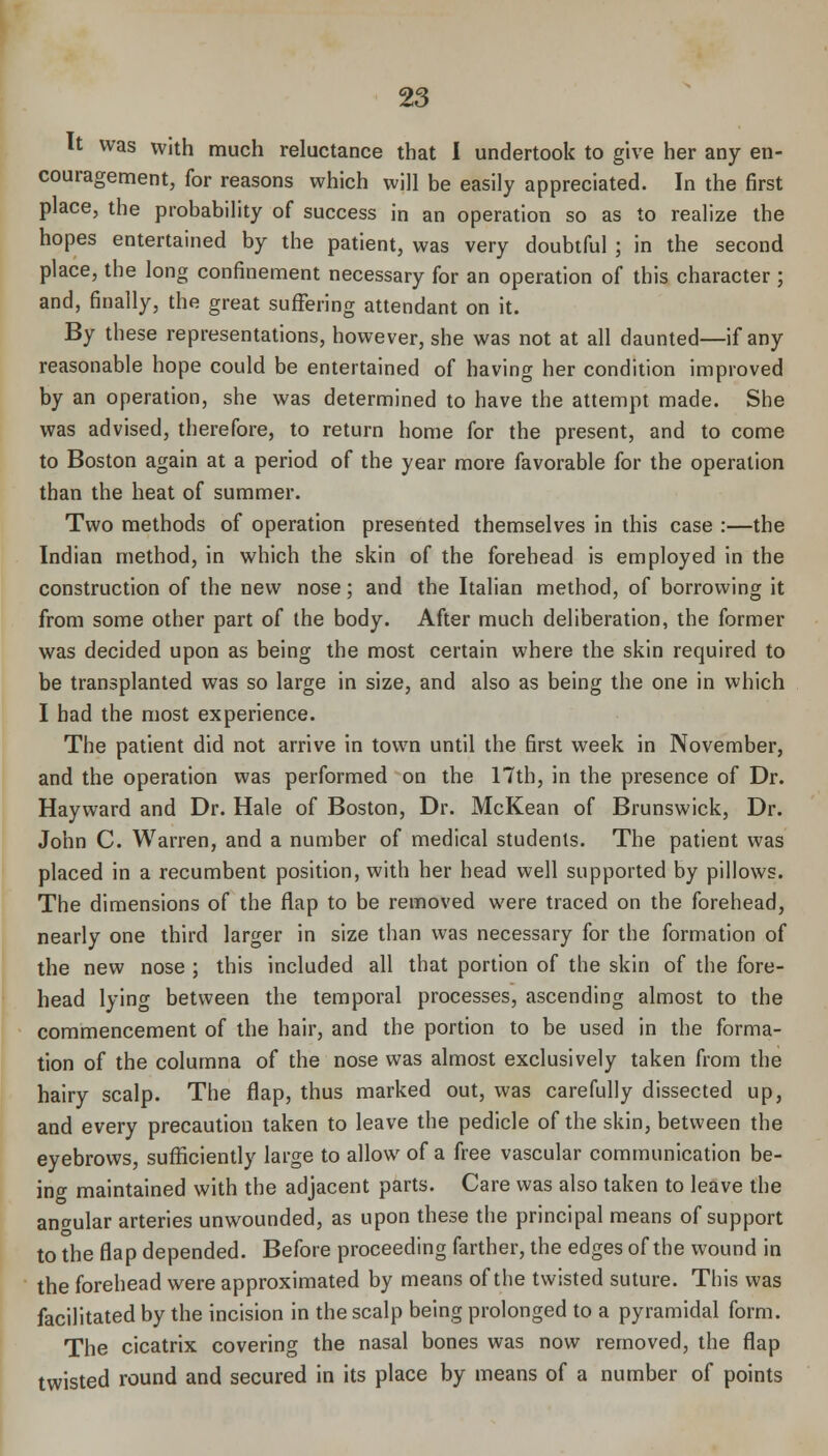 It was with much reluctance that I undertook to give her any en- couragement, for reasons which will be easily appreciated. In the first place, the probability of success in an operation so as to realize the hopes entertained by the patient, was very doubtful ; in the second place, the long confinement necessary for an operation of this character ; and, finally, the great suffering attendant on it. By these representations, however, she was not at all daunted—if any reasonable hope could be entertained of having her condition improved by an operation, she was determined to have the attempt made. She was advised, therefore, to return home for the present, and to come to Boston again at a period of the year more favorable for the operation than the heat of summer. Two methods of operation presented themselves in this case :—the Indian method, in which the skin of the forehead is employed in the construction of the new nose; and the Italian method, of borrowing it from some other part of the body. After much deliberation, the former was decided upon as being the most certain where the skin required to be transplanted was so large in size, and also as being the one in which I had the most experience. The patient did not arrive in town until the first week in November, and the operation was performed on the 17th, in the presence of Dr. Hayward and Dr. Hale of Boston, Dr. McKean of Brunswick, Dr. John C. Warren, and a number of medical students. The patient was placed in a recumbent position, with her head well supported by pillows. The dimensions of the flap to be removed were traced on the forehead, nearly one third larger in size than was necessary for the formation of the new nose ; this included all that portion of the skin of the fore- head lying between the temporal processes, ascending almost to the commencement of the hair, and the portion to be used in the forma- tion of the columna of the nose was almost exclusively taken from the hairy scalp. The flap, thus marked out, was carefully dissected up, and every precaution taken to leave the pedicle of the skin, between the eyebrows, sufficiently large to allow of a free vascular communication be- ing maintained with the adjacent parts. Care was also taken to leave the angular arteries unwounded, as upon these the principal means of support to the flap depended. Before proceeding farther, the edges of the wound in the forehead were approximated by means of the twisted suture. This was facilitated by the incision in the scalp being prolonged to a pyramidal form. The cicatrix covering the nasal bones was now removed, the flap twisted round and secured in its place by means of a number of points