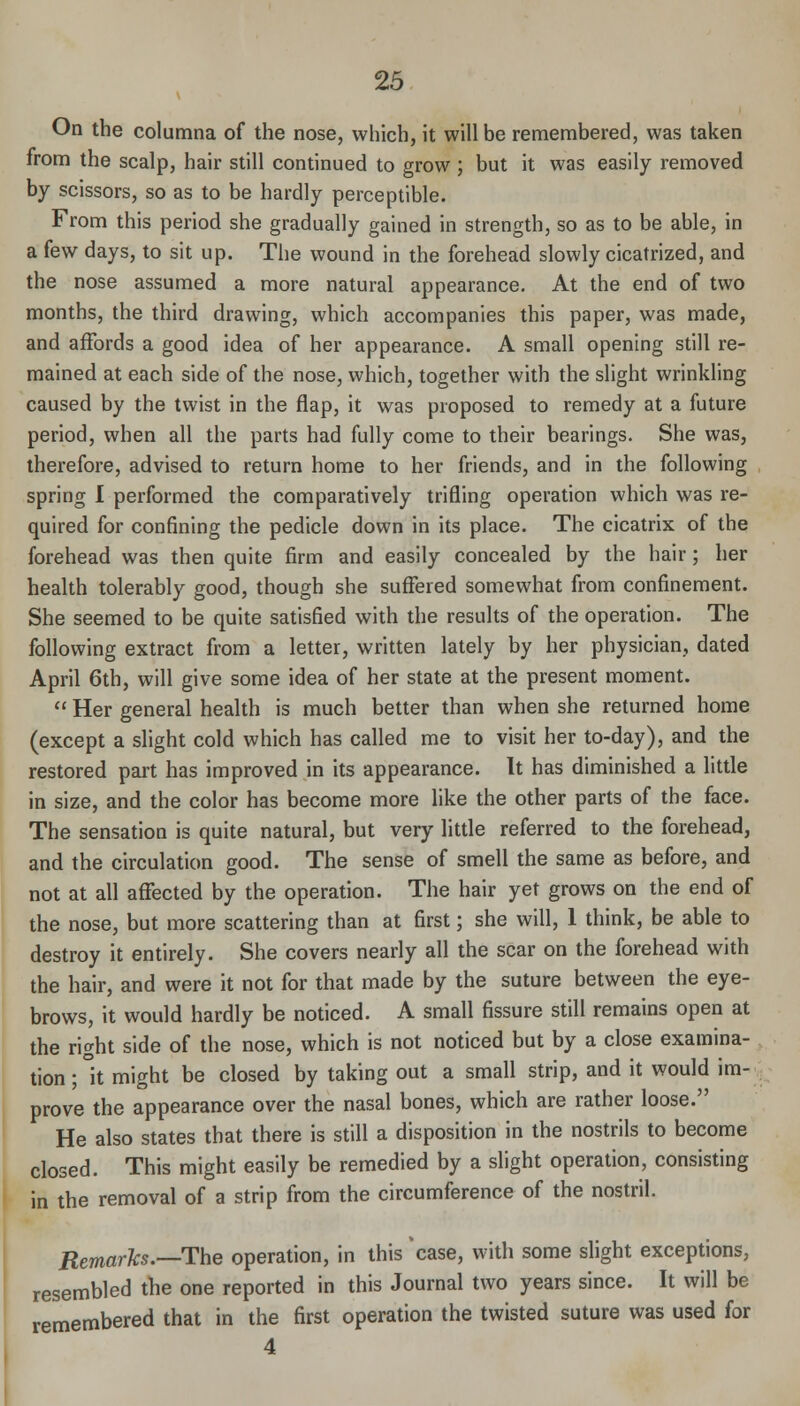 On the columna of the nose, which, it will be remembered, was taken from the scalp, hair still continued to grow ; but it was easily removed by scissors, so as to be hardly perceptible. From this period she gradually gained in strength, so as to be able, in a few days, to sit up. The wound in the forehead slowly cicatrized, and the nose assumed a more natural appearance. At the end of two months, the third drawing, which accompanies this paper, was made, and affords a good idea of her appearance. A small opening still re- mained at each side of the nose, which, together with the slight wrinkling caused by the twist in the flap, it was proposed to remedy at a future period, when all the parts had fully come to their bearings. She was, therefore, advised to return home to her friends, and in the following spring I performed the comparatively trifling operation which was re- quired for confining the pedicle down in its place. The cicatrix of the forehead was then quite firm and easily concealed by the hair; her health tolerably good, though she suffered somewhat from confinement. She seemed to be quite satisfied with the results of the operation. The following extract from a letter, written lately by her physician, dated April 6th, will give some idea of her state at the present moment.  Her general health is much better than when she returned home (except a slight cold which has called me to visit her to-day), and the restored part has improved in its appearance. It has diminished a little in size, and the color has become more like the other parts of the face. The sensation is quite natural, but very little referred to the forehead, and the circulation good. The sense of smell the same as before, and not at all affected by the operation. The hair yet grows on the end of the nose, but more scattering than at first; she will, 1 think, be able to destroy it entirely. She covers nearly all the scar on the forehead with the hair, and were it not for that made by the suture between the eye- brows, it would hardly be noticed. A small fissure still remains open at the right side of the nose, which is not noticed but by a close examina- , tion;lt might be closed by taking out a small strip, and it would im-; prove the appearance over the nasal bones, which are rather loose. He also states that there is still a disposition in the nostrils to become closed. This might easily be remedied by a slight operation, consisting in the removal of a strip from the circumference of the nostril. Remarks.—The operation, in this 'case, with some slight exceptions, resembled the one reported in this Journal two years since. It will be remembered that in the first operation the twisted suture was used for 4