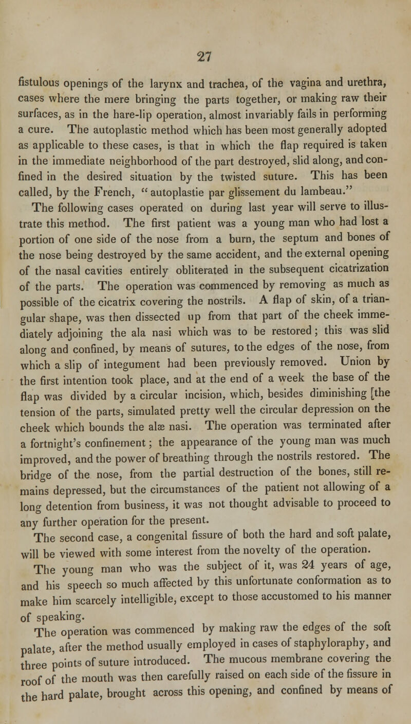 fistulous openings of the larynx and trachea, of the vagina and urethra, cases where the mere bringing the parts together, or making raw their surfaces, as in the hare-lip operation, almost invariably fails in performing a cure. The autoplastic method which has been most generally adopted as applicable to these cases, is that in which the flap required is taken in the immediate neighborhood of the part destroyed, slid along, and con- fined in the desired situation by the twisted suture. This has been called, by the French,  autoplastic par glissement du lambeau. The following cases operated on during last year will serve to illus- trate this method. The first patient was a young man who had lost a portion of one side of the nose from a burn, the septum and bones of the nose being destroyed by the same accident, and the external opening of the nasal cavities entirely obliterated in the subsequent cicatrization of the parts. The operation was commenced by removing as much as possible of the cicatrix covering the nostrils. A flap of skin, of a trian- gular shape, was then dissected up from that part of the cheek imme- diately adjoining the ala nasi which was to be restored; this was slid along and confined, by means of sutures, to the edges of the nose, from which a slip of integument had been previously removed. Union by the first intention took place, and at the end of a week the base of the flap was divided by a circular incision, which, besides diminishing [the tension of the parts, simulated pretty well the circular depression on the cheek which bounds the alss nasi. The operation was terminated after a fortnight's confinement; the appearance of the young man was much improved, and the power of breathing through the nostrils restored. The bridge of the nose, from the partial destruction of the bones, still re- mains depressed, but the circumstances of the patient not allowing of a lontr detention from business, it was not thought advisable to proceed to any further operation for the present. The second case, a congenital fissure of both the hard and soft palate, will be viewed with some interest from the novelty of the operation. The young man who was the subject of it, was 24 years of age, and his speech so much affected by this unfortunate conformation as to make him scarcely intelligible, except to those accustomed to his manner of speaking. The operation was commenced by makmg raw the edges of the soft palate, after the method usually employed in cases of staphyloraphy, and three points of suture introduced. The mucous membrane covering the roof of the mouth was then carefully raised on each side of the fissure in the hard palate, brought across this opening, and confined by means of