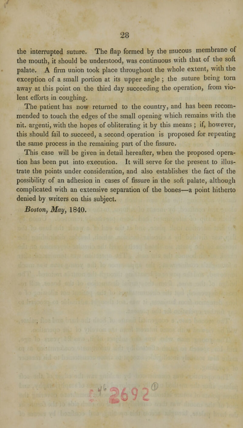 the interrupted suture. The flap formed by the mucous membrane of the mouth, it should be understood, was continuous with that of the soft palate. A firm union took place throughout the whole extent, with the exception of a small portion at its upper angle ; the suture being torn away at this point on the third day succeeding the operation, from vio- lent efforts in coughing. The patient has now returned to the country, and has been recom- mended to touch the edges of the small opening which remains with the nit. argenti, with the hopes of obliterating it by this means ; if, however, this should fail to succeed, a second operation is proposed for repeating the same process in the remaining part of the fissure. This case will be given in detail hereafter, when the proposed opera- tion has been put into execution. It will serve for the present to illus- trate the points under consideration, and also establishes the fact of the possibility of an adhesion in cases of fissure in the soft palate, although complicated with an extensive separation of the bones—a point hitherto denied by writers on this subject. Boston, May, 1840.