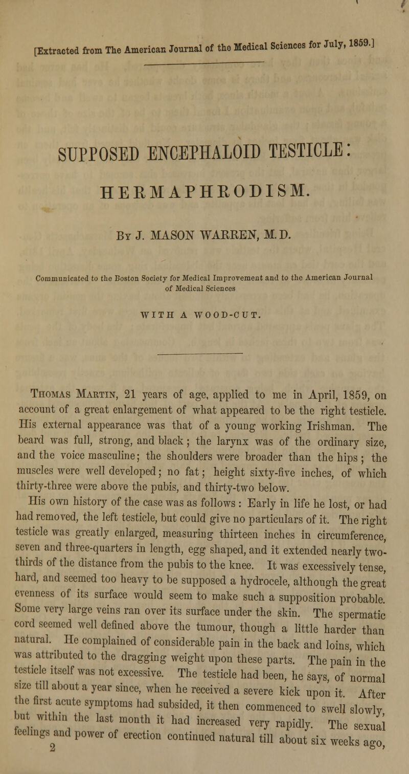 SUPPOSED ENCEPHALOE) TESTICLE HERMAPHEODISM. By J. MASON WARREN, M. D. Communicated to the Boston Society for Medical Improvement and to the American Journal of Medical Sciences WITH A WOOD-CUT. TnoMAS Martin, 21 years of age, applied to me in April, 1859, on account of a great enlargement of what appeared to be the right testicle. His external appearance was that of a young working Irishman. The beard was full, strong, and black; the larynx was of the ordinary size, and the voice masculine; the shoulders were broader than the hips; the muscles were well developed; no fat; height sixty-five inches, of which thirty-three were above the pubis, and thirty-two below. His own history of the case was as follows: Early in life he lost, or had had removed, the left testicle, but could give no particulars of it. The right testicle was greatly enlarged, measuring thirteen inches in circumference, seven and three-quarters in length, egg shaped, and it extended nearly two- thirds of the distance from the pubis to the knee. It was excessively tense, hard, and seemed too heavy to be supposed a hydrocele, although the great evenness of its surface would seem to make such a supposition probable. Some very large veins ran over its surface under the skin. The spermatic cord seemed well defined above the tumour, though a little harder than natural. He complained of considerable pain in the back and loins, which was attributed to the dragging weight upon these parts. The pain in the testicle itself was not excessive. The testicle had been, he says, of normal size till about a year since, when he received a severe kick upon it After the first acute symptoms had subsided, it then commenced to swell slowly h* within the last month it had increased very rapidly. The sexual feelings and power of erection continued natural till about six weeks a*o