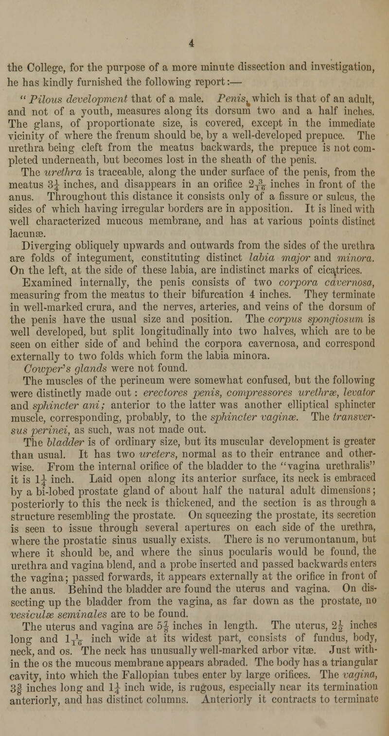 the College, for the purpose of a more minute dissection and investigation, he has kindly furnished the following report:—  Pilous development that of a male. Penis, which is that of an adult, and not of a youth, measures along its dorsum two and a half inches. The glans, of proportionate size, is covered, except in the immediate vicinity of where the frenum should be, by a well-developed prepuce. The urethra being cleft from the meatus backwards, the prepuce is not com- pleted underneath, but becomes lost in the sheath of the penis. The urethra is traceable, along the under surface of the penis, from the meatus 3^ inches, and disappears in an orifice 2T3?r inches in front of the anus. Throughout this distance it consists only of a fissure or sulcus, the sides of which having irregular borders are in apposition. It is lined with well characterized mucous membrane, and has at various points distinct lacuna?. Diverging obliquely upwards and outwards from the sides of the urethra are folds of integument, constituting distinct labia major and minora. On the left, at the side of these labia, are indistinct marks of cicatrices. Examined internally, the penis consists of two corpora cavernosa, measuring from the meatus to their bifurcation 4 inches. They terminate in well-marked crura, and the nerves, arteries, and veins of the dorsum of the penis have the usual size and position. The corpus spongiosum is well developed, but split longitudinally into two halves, which are to be seen on either side of and behind the corpora cavernosa, and correspond externally to two folds which form the labia minora. Cowper's glands were not found. The muscles of the perineum were somewhat confused, but the following were distinctly made out: erectores penis, compressores urethras, levator and sphincter ani; anterior to the latter was another elliptical sphincter muscle, corresponding, probably, to the sphincter vaginae. The transver- sus perinei, as such, was not made out. The bladder is of ordinary size, but its muscular development is greater than usual. It has two ureters, normal as to their entrance and other- wise. From the internal orifice of the bladder to the vagina urethralis it is \\ inch. Laid open along its anterior surface, its neck is embraced by a bi-lobed prostate gland of about half the natural adult dimensions; posteriorly to this the neck is thickened, and the section is as through a structure resembling the prostate. On squeezing the prostate, its secretion is seen to issue through several apertures on each side of the urethra, where the prostatic sinus usually exists. There is no verumontanum, but where it should be, and where the sinus pocularis would be found, the urethra and vagina blend, and a probe inserted and passed backwards enters the vagina; passed forwards, it appears externally at the orifice in front of the anus. Behind the bladder are found the uterus and vagina. On dis- secting up the bladder from the vagina, as far down as the prostate, no vesiculas seminales are to be found. The uterus and vagina are 5| inches in length. The uterus, 2| inches long and 1T^ inch wide at its widest part, consists of fundus, body, neck, and os. The neck has unusually well-marked arbor vitae. Just with- in the os the mucous membrane appears abraded. The body has a triangular cavity, into which the Fallopian tubes enter by large orifices. The vagina, 3| inches long and 1^ inch wide, is rugous, especially near its termination anteriorly, and has distinct columns. Anteriorly it contracts to terminate