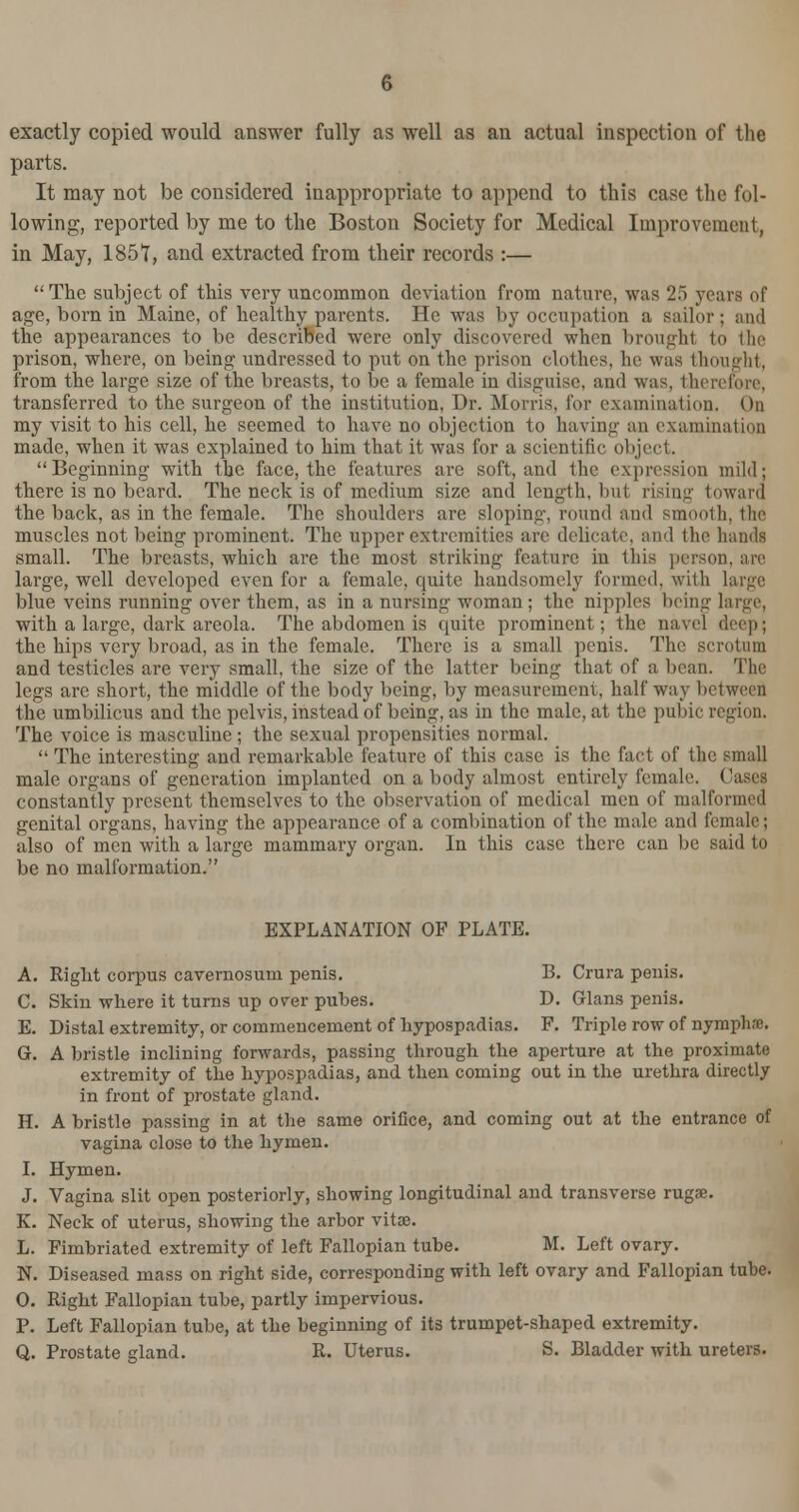 exactly copied would answer fully as well as an actual inspection of the parts. It may not be considered inappropriate to append to this case the fol- lowing, reported by me to the Boston Society for Medical Improvement, in May, 1851, and extracted from their records :— The subject of this very uncommon deviation from nature, was 25 years of age, born in Maine, of healthy parents. He was by occupation a sailor; and the appearances to be described were only discovered when brought to the prison, where, on being undressed to put on the prison clothes, he was thought, from the large size of the breasts, to be a female in disguise, and was, therefore, transferred to the surgeon of the institution, Dr. Morris, for examination. On my visit to his cell, he seemed to have no object inn to having an examination made, when it was explained to him that it was for a scientific object. Beginning with the face, the features are soft, and the expression mild; there is no beard. The neck is of medium size and length, but rising toward the back, as in the female. The shoulders are sloping, round and smooth, the muscles not being prominent. The upper extremities are delicate, and the hands small. The breasts, which are the most striking feature in this person, are large, well developed even for a female, quite handsomely formed, with large blue veins running over them, as in a nursing woman ; the nipples being large, with a large, dark areola. The abdomen is quite prominent; the navel deeps the hips very broad, as in the female. There is a small penis. The scrotum and testicles are very small, the size of the latter being that of a bean. The legs are short, the middle of the body being, by measurement, half way between the umbilicus and the pelvis, instead of being, as in the male, at the pubic region. The voice is masculine; the sexual propensities normal.  The interesting and remarkable feature of this case is the fact of the small male organs of generation implanted on a body almost entirely female. Cases constantly present themselves to the observation of medical men of malformed genital organs, having the appearance of a combination of the male and female; also of men with a large mammary organ. In this case there can be said to be no malformation. EXPLANATION OF PLATE. A. Right corpus cavernosum penis. B. Crura penis. C. Skin where it turns up over pubes. D. Glans penis. E. Distal extremity, or commencement of hypospadias. F. Triple row of nymph-c. G. A bristle inclining forwards, passing through the aperture at the proximate extremity of the hypospadias, and then coming out in the urethra directly in front of prostate gland. H. A bristle passing in at the same orifice, and coming out at the entrance of vagina close to the hymen. I. Hymen. J. Vagina slit open posteriorly, showing longitudinal and transverse rugae. K. Neck of uterus, showing the arbor vitae. L. Fimbriated extremity of left Fallopian tube. M. Left ovary. N. Diseased mass on right side, corresponding with left ovary and Fallopian tube. 0. Right Fallopian tube, partly impervious. P. Left Fallopian tube, at the beginning of its trumpet-shaped extremity. Q. Prostate gland. R. Uterus. S. Bladder with ureters.