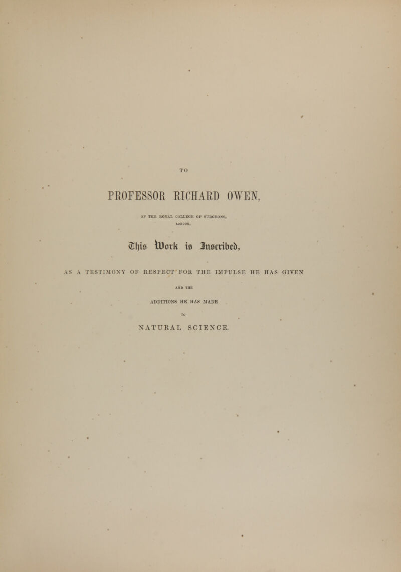 TO PROFESSOR RICHARD OWEN, OF THE ROYAL COLLEGE OF SURGEONS, LONDON, vEI)is tUork is JJnscribefc, AS A TESTIMONY OF RESPECT FOR THE IMPULSE HE HAS GIVEN ADDITIONS HE HAS MADE NATURAL SCIENCE.
