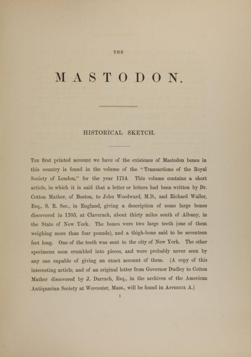THE MASTODON. HISTORICAL SKETCH. The first printed account we have of the existence of Mastodon bones in this countiy is found in the volume of the Transactions of the Royal Society of London, for the year 1714. This volume contains a short article, in which it is said that a letter or letters had been written by Dr. Cotton Mather, of Boston, to John Woodward, M.D., and Richard Waller, Esq., S. R. Sec, in England, giving a description of some large bones discovered in 1705, at Claverack, about thirty miles south of Albany, in the State of New York. The bones were two large teeth (one of them weighing more than four pounds), and a thigh-bone said to be seventeen feet long. One of the teeth was sent to the city of New York. The other specimens soon crumbled into pieces, and were probably never seen by any one capable of giving an exact account of them. (A copy of this interesting article, and of an original letter from Governor Dudley to Cotton Mather discovered by J. Darrach, Esq., in the archives of the American Antiquarian Society at Worcester, Mass., will be found in Appendix A.)