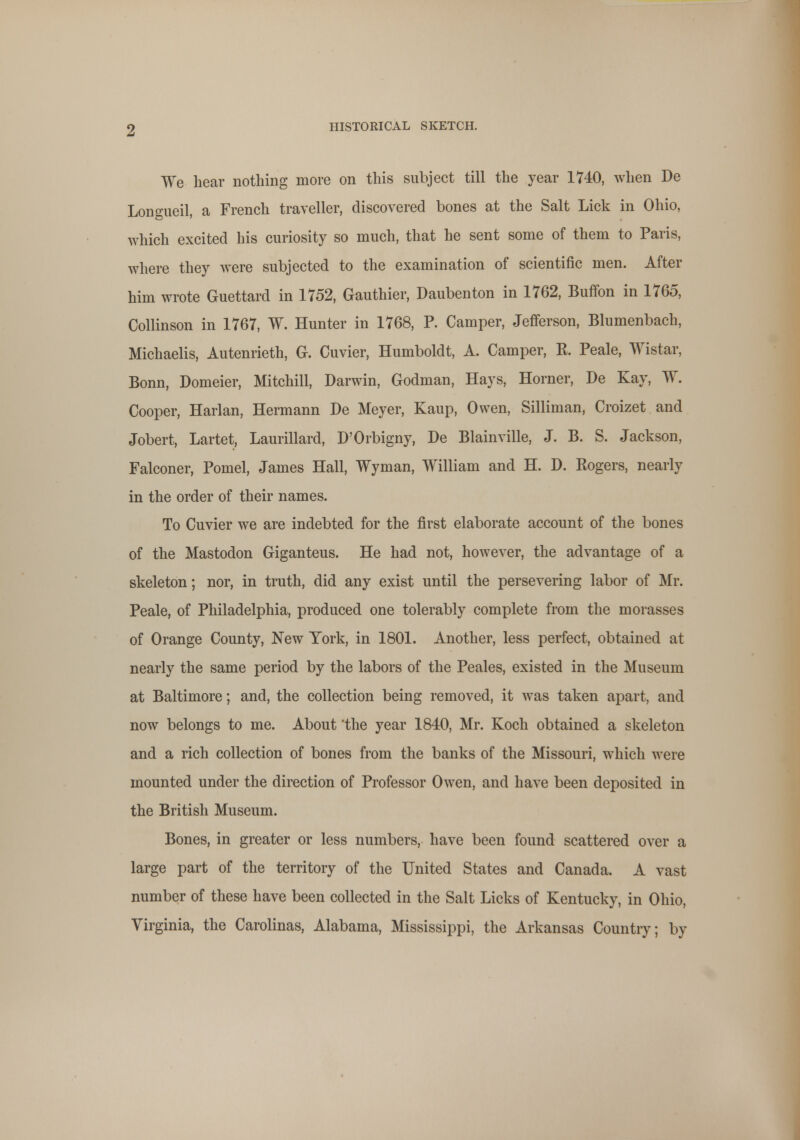 We hear nothing more on this subject till the year 1740, when De Lono-ueil, a French traveller, discovered bones at the Salt Lick in Ohio, which excited his curiosity so much, that he sent some of them to Paris, where they were subjected to the examination of scientific men. After him wrote Guettard in 1752, Gauthier, Daubenton in 1762, Buffon in 1765, Collinson in 1767, W. Hunter in 1768, P. Camper, Jefferson, Blumenbach, Michaelis, Autenrieth, G. Cuvier, Humboldt, A. Camper, R. Peale, Wistar, Bonn, Domeier, Mitchill, Darwin, Godman, Hays, Horner, De Kay, W. Cooper, Harlan, Hermann De Meyer, Kaup, Owen, Silliman, Croizet and Jobert, Lartet, Laurillard, D'Orbigny, De Blainville, J. B. S. Jackson, Falconer, Pomel, James Hall, Wyman, William and H. D. Rogers, nearly in the order of their names. To Cuvier we are indebted for the first elaborate account of the bones of the Mastodon Giganteus. He had not, however, the advantage of a skeleton; nor, in truth, did any exist until the persevering labor of Mr. Peale, of Philadelphia, produced one tolerably complete from the morasses of Orange County, New York, in 1801. Another, less perfect, obtained at nearly the same period by the labors of the Peales, existed in the Museum at Baltimore; and, the collection being removed, it was taken apart, and now belongs to me. About 'the year 1840, Mr. Koch obtained a skeleton and a rich collection of bones from the banks of the Missouri, which were mounted under the direction of Professor Owen, and have been deposited in the British Museum. Bones, in greater or less numbers, have been found scattered over a large part of the territory of the United States and Canada. A vast number of these have been collected in the Salt Licks of Kentucky, in Ohio, Virginia, the Carolinas, Alabama, Mississippi, the Arkansas Country; by