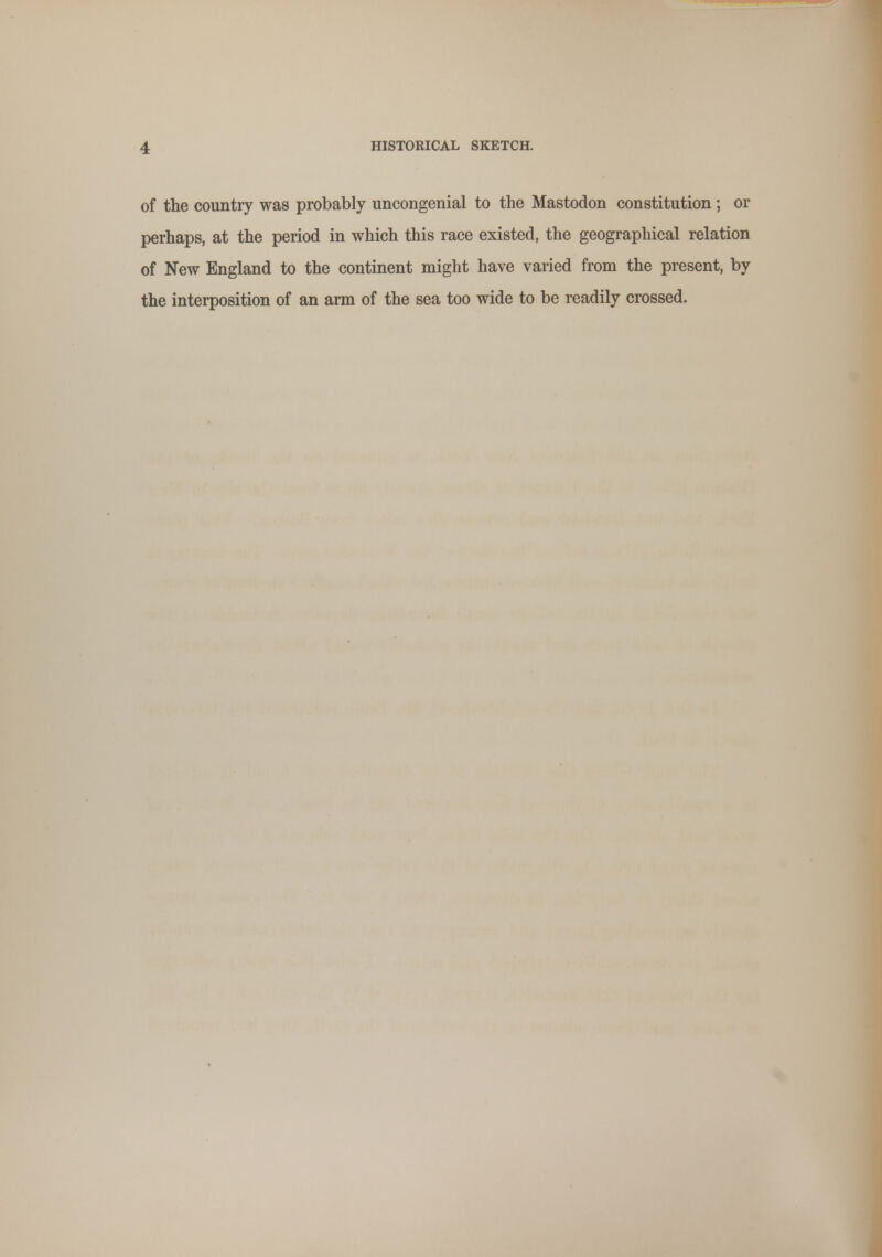 of the country was probably uncongenial to the Mastodon constitution ; or perhaps, at the period in which this race existed, the geographical relation of New England to the continent might have varied from the present, by the interposition of an arm of the sea too wide to be readily crossed.
