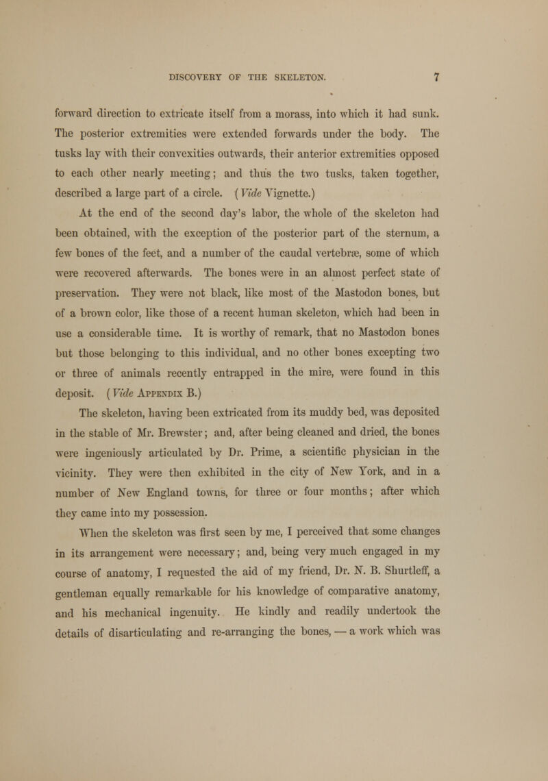 forward direction to extricate itself from a morass, into which it had sunk. The posterior extremities were extended forwards under the body. The tusks lay with their convexities outwards, their anterior extremities opposed to each other nearly meeting; and thus the two tusks, taken together, described a large part of a circle. (Vide Vignette.) At the end of the second day's labor, the whole of the skeleton had been obtained, with the exception of the posterior part of the sternum, a few bones of the feet, and a number of the caudal vertebrae, some of which were recovered afterwards. The bones were in an almost perfect state of preservation. They were not black, like most of the Mastodon bones, but of a brown color, like those of a recent human skeleton, which had been in use a considerable time. It is worthy of remark, that no Mastodon bones but those belonging to this individual, and no other bones excepting two or three of animals recently entrapped in the mire, were found in this deposit. ( Vide Appendix B.) The skeleton, having been extricated from its muddy bed, was deposited in the stable of Mr. Brewster; and, after being cleaned and dried, the bones were ingeniously articulated by Dr. Prime, a scientific physician in the vicinity. They were then exhibited in the city of New York, and in a number of New England towns, for three or four months; after which they came into my possession. When the skeleton was first seen by me, I perceived that some changes in its arrangement were necessary; and, being very much engaged in my course of anatomy, I requested the aid of my friend, Dr. N. B. Shurtleff, a gentleman equally remarkable for his knowledge of comparative anatomy, and his mechanical ingenuity. He kindly and readily undertook the details of disarticulating and re-arranging the bones, — a work which was